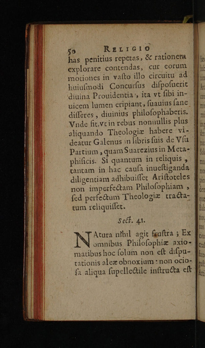 $9 RzrrIG:)0 has penitius repetas & rationefta explorare contendas, cur eorum motiones in vafto illo circuitu ad huiufmodi Concurfus difpofuerit diuina Prouidentia , ita vt fibi in- uicem lumen eripiant, fuauius fane di(feres , diuinius philofophaberis. Vnde fit,vcin rebus nonnullis plus aliquando Theologie habere vi- deatur Galenus in librisfuis de Víu phificis. Si quantum in reliquis , tantam in hac caufa inueftianda non imperfcétam Philofophiam , — — A J——— ái —— ax - tum reliquiffet. Sect. 41.