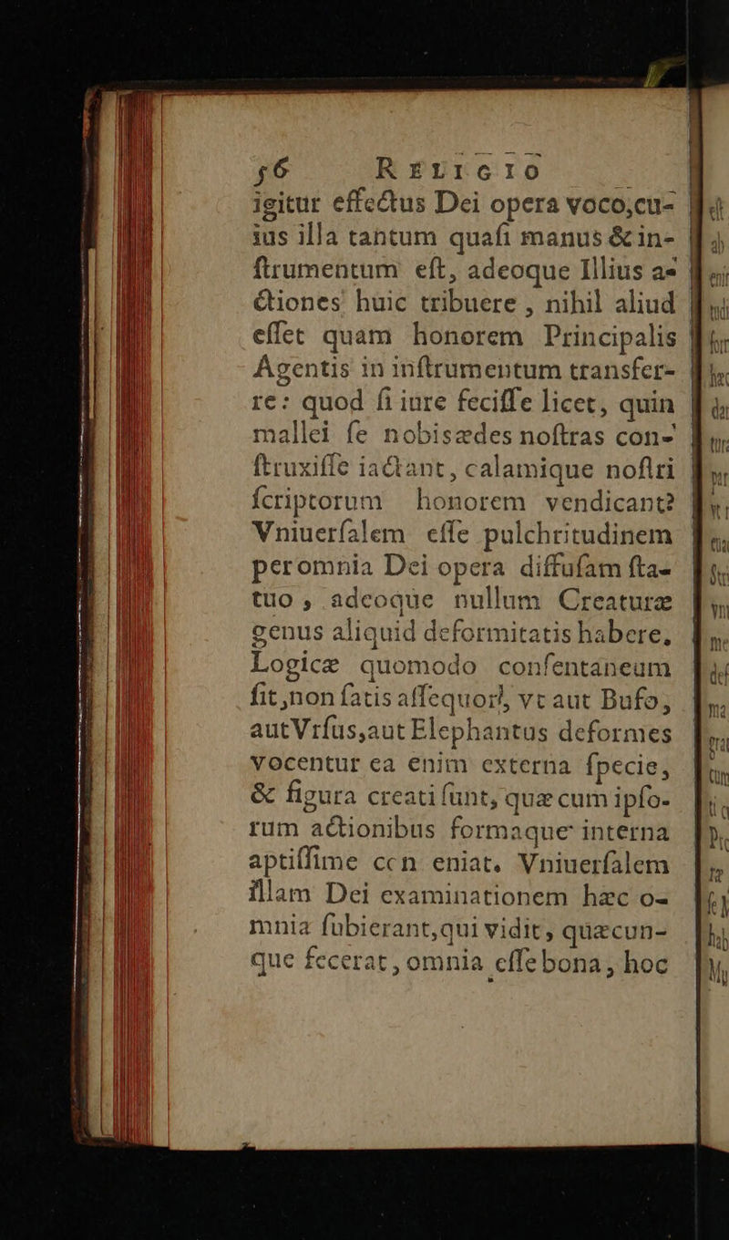 E ESSC- 46 RELIGIO ius illa tantum quafi manus & in- frumentum. eft, adeoque Illius a- Qiones huic tribuere , nihil aliud effet quam honorem Principalis Agentis in inftrumentum transfer- re: quod fi iure feciffe licet, quin mallei fe nobiszdes noftras con- — —— ———————— Vniuerfalem eífe pulchritudinem peromnia Dei opera diffufam fta- tuo ,.adcoque nullum Creature genus aliquid deformitatis habere, Logice quomodo confentaneum fit non fatis affequorl, vt aut Bufo, autViíus,aut Elephantus deformes vocentur ea enim externa fpecie, & figura creati funt, qua cum ipfo- rum actionibus formaque interna aptiffime ccn eniat. Vniuerfalem illam Dei examinationem hzc o- mnia fübierant,qui vidit, quacun- que fecerat , omnia cffe bona, hoc