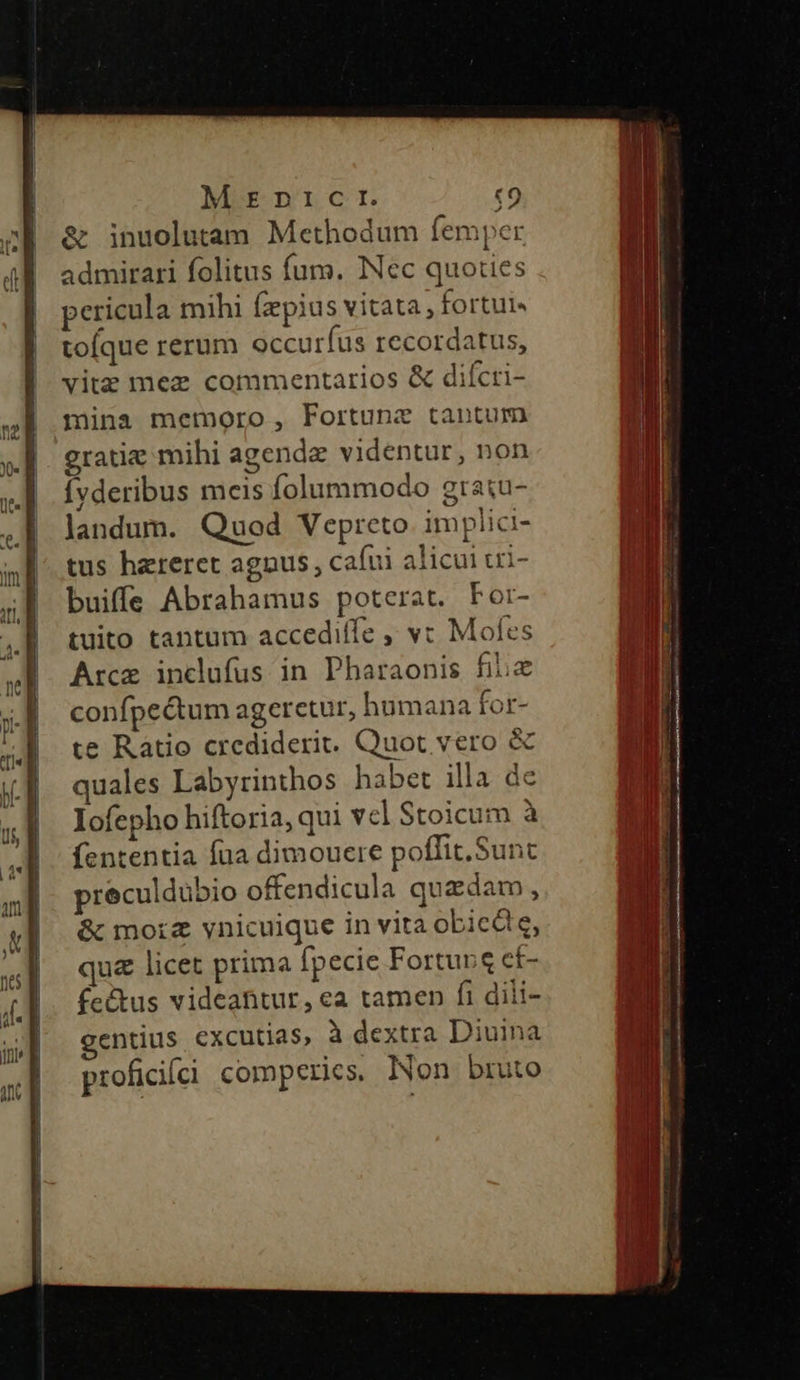 T &amp; inuolutam Methodum femper admirari folitus fum. Nec quoties pericula mihi fzpius vitata, fortui« tofque rerum occuríus recordatus, vite mez commentarios &amp; diícri- mina memoro, Fortune tantum ratie mihi agendae videntur, non Ívderibus meis folummodo gratu- Jandum. Quod Vepreto implici- tus hereret agnus, cafui alicui ui- buiffe Abrahamus poterat. Por- tuito tantum accediffe ,, v: Mofes Arce inclufus in Pharaonis fiic confpectum ageretur, humana for- te Ratio crediderit. Quot vero &amp; quales Labyrinthos habet illa de Iofepho hiftoria, qui vel Stoicum à fententia fua dimouere poffit. Sunc preculdübio offendicula quzdam, &amp; mora vynicuique in vita obicdie, qua licet prima [pecie Fortunq cf- feétus videantur, ea tamen fi dili- gentius excutias, à dextra Diuina proficifii comperies, Non bruto