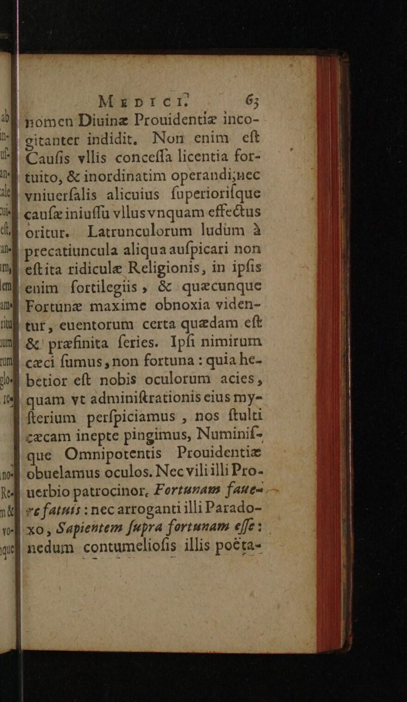 Mrzpnprcri. 65 | nomen Diuinz Prouidentiz inco- mH | gitanter indidit. Non enim eft | Caufis vllis conceffa licentia for- li tuito, &amp; inordinatim operandi;uec i vniucrfalis alicuius fuperiori[que i cauíz iniuffu vllusvnquam effectus d oritur. Latrunculorum ludum à m precatiuncula aliqua aufpicari non M eftita ridicule Religionis, in ipfis mi enim fortilegiis » &amp; quecunque iM Fortünze maxime obnoxia viden- illl tur, euentorum certa quzdam eft uf Gc prafinita feries. Ipfi nimirum Wl czeci fumus, non fortuna : quia he- ll betior eft nobis oculorum acies, | quam vt adminiftrationis eius my- | fterium perfpiciamus , nos ftulti | czecam inepte pingimus, Numinif- ] que Omnipotentis Prouidentie (B wj obuelamus oculos. Nec vili illi Pro- M V4 uerbio patrocinor, Forterats faue- iE re fatuts : nec artoganti illi Parado-  ]-xo , Sepientem fupra fortunam effe : T | nedum. contumeliofis illis poéta- T