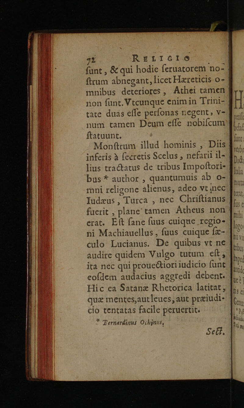 71 REtrf1610 funt , & qui hodie feruatorem no- | ftrum abnegant, licet Hzreticis o- | non funt. Vtcunque enim in Trini- | tate duas effe perfonas negent; v- num tamen Deum effe nobifcum f; ftatuunt. B. Monfttum illud hominis , Diis f. inferis à fecretis Scelus , nefarii il- | lius tractatus de tribus Impoftori- | bus * author , quantumuis ab o- f. mni religone alienus, adeo vt nec | fuerit , plane' tamen Atheus non | erat. Eft fane fuus cuique regio- culo Lucianus. De quibus vt ne | ita nec qui proue&tiori iudicio funt | eofdem audacius aggredi debent. | Hic ea Satanz Rhetorica latitat , qua mentes,autleues, aut praiudi- cio tentatas facile peruertit. * L . Pernardiaus Ochjnus,
