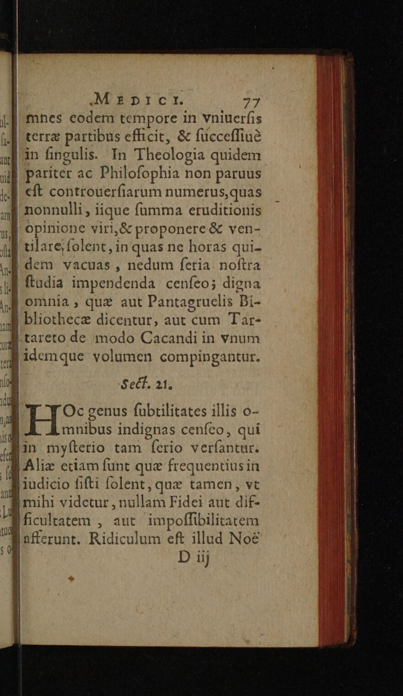 mnes eodem tempore in vniuerfis terra partibus efficit, &amp; fücceffiuà | in fingulis. In Theologia quidem | pariter ac Philofophia non paruus J| eft controuerfiarum numerus,quas 4 nonnulli, iique fumma eruditionis | opinione viri,&amp; proponere &amp; ven- | ulare folent, in quas ne horas qui- I dem vacuas , nedum feria. noftra | (tudia impendenda cenfeo; digna j omnia, quz aut Pantagruclis Bi- | bliothecze dicentur, aut cum Tar- B .tareto de modo Cacandi in vnum Ur. PR idemque volumen compingantur. ja Ji Sect, 4 p: dug  Pa | Oc genus fubtilitates illis o- | mnibus indignas cenfeo, qui (Min mylíterio tam ferio verfantur. B Aliz cciam funt que frequentius in  jiudicio fifti [olent , quz tamen, vt ; Amihi vidctur , nullam Fidei aut dif- | ficultatem , aut impoffibilitatem Ul afferunt. Ridiculum eft illud Noé 4 D iij dh 16] |
