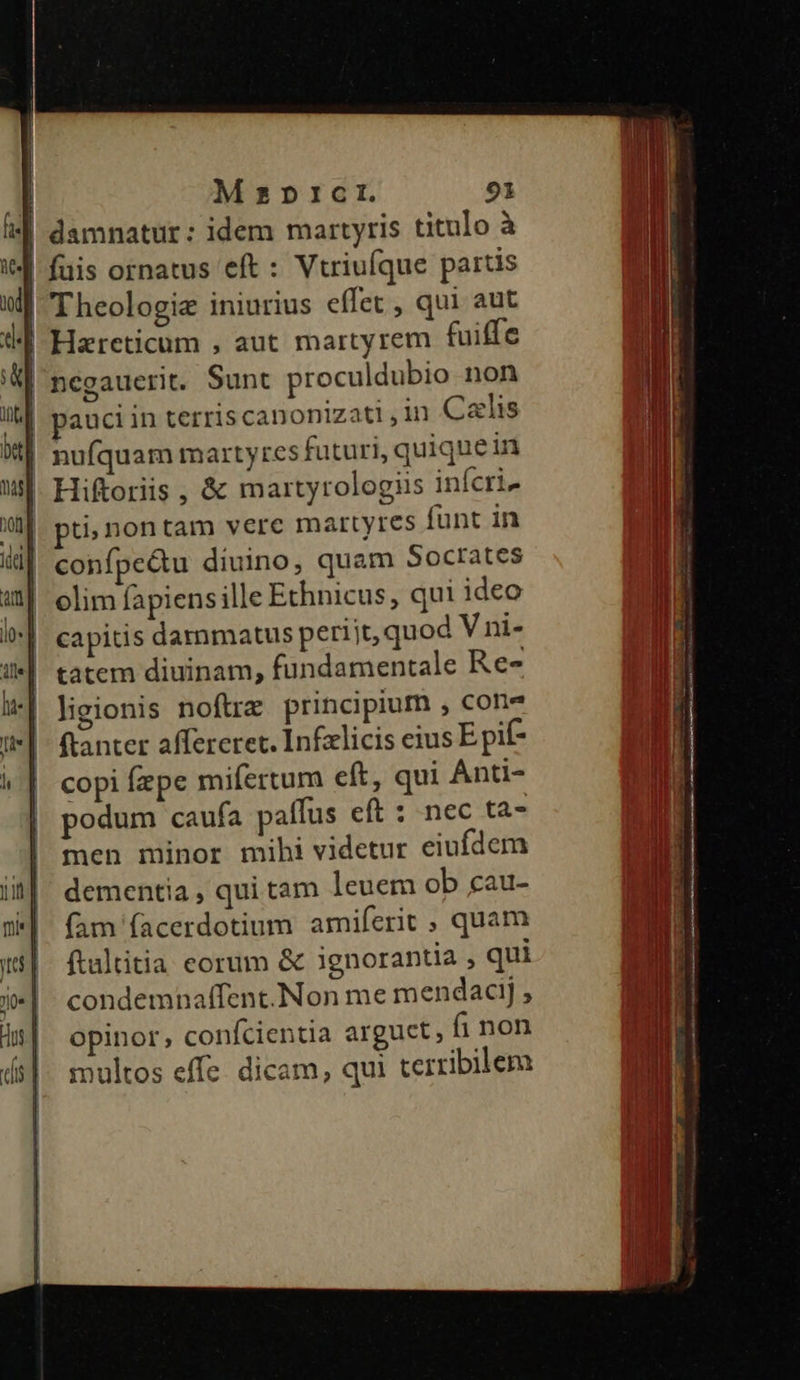 ie] mi Mzpricr. 91 damnatur: idem martyris titulo à füis ornatus eft : Vtriufque partis Theologie iniurius effet , qui aut pauci in terris canonizati,in Calis ti; nontam vere martyres funt in confpe&amp;u diuino, quam Socrates capitis darmmatus periit, quod V ni- tatem diuinam, fundamentale Re- ligionis noftre principium , cone fianter affereret. Infzlicis eius Epif- copi fzpe mifertum eft, qui Anti- podum caufa paffus eft : nec ta- men minor mihi videtur eiufdem dementia , qui tam leuem ob cau- (am (acerdotium amiferit , quam ftaltitia eorum &amp; ignorantia , qui condemnaffent.Non me mendaci; opinor, confcientia arguet, fi non multos effe. dicam, qui terribilem