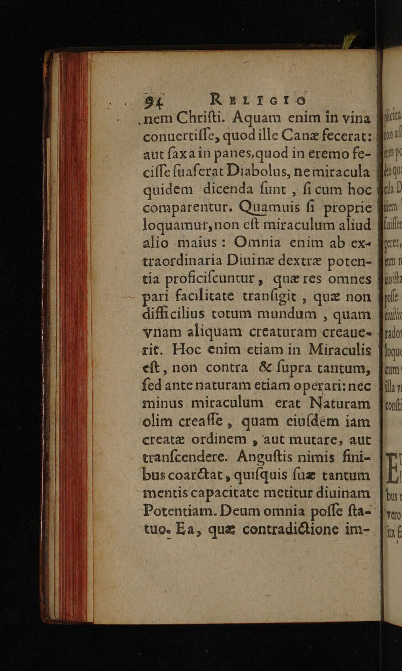 9L Rrzrrotro .nem Chrifti. Aquam enim in vina B! conuertiffe, quodille Canz fecerat: go! aut faxa in panes, quod in eremo fe- Wt ciffe fuaferat Diabolus, ne miracula gt quidem dicenda (unt , fi cum hoc Kc comparentur. Quamuis fi proprie fj loquamur,non eft miraculum aliud alio maius: Omnia enim ab ex- ff traordinaria Diuinz dextre poten- | tía proficifcuntur , queres omnes Wit: pari facilitate tranfigit , que non [f difficilius totum mundum , quam fii vnam aliquam creaturam creaue- | rit. Hoc enim etiam in Miraculis | eft, non contra & fupra tantum, | fed ante naturam etiam operari:nec | minus miraculum erat Naturam | olim creaffe , quam eiufdem iam | create ordinem , aut mutare, aut tranfcendere. Anguftis nimis fini- bus coar&tat , quifquis fuz tantum mentis capacitate metitur diuinam Potentiam. Deum omnia poffe fta- tuo. Ea, qua contradidionc im- kA m