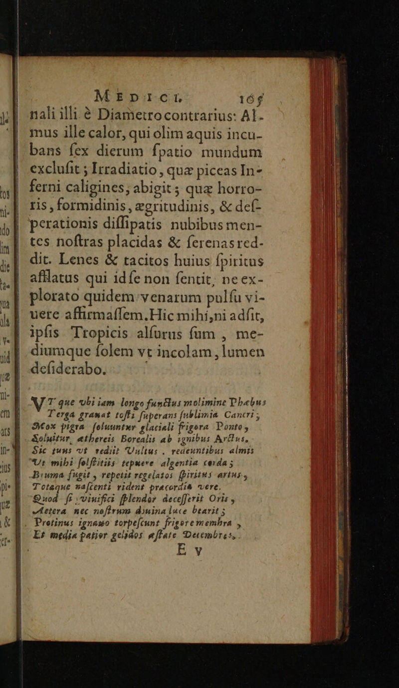 MEDICI 16$ nali illi à Diametrocontrarius: Al. mus ille calor, qui olim aquis incu- bans fex dierum fpatio mundum exclufit ; Irradiatio , qua piceas In- ferni caligines; abigit ; qua horro- ris , formidinis , egritudinis, & def- perationis diffipatis nubibus men- tes noftras placidas & ferenasred- dit. Lenes & tacitos huius fpiritus afllatus qui idíe non fentit; ne ex- plorato quidem: venarum pulfu vi- uere affirmaffem.Hic mihi,ni adfit, ipfis Tropicis alfurus füm , me- diumque folem vt incolam , lumen defiderabo. J T que ubi iam. longo funtlus molimine Dbebus T'erga gramat toffz fuperans fublimia Cancri ; Sox pigra. foluuntur. glaciali frigora Ponto; &oluitur, etbereis Borealis ab ignibus Avus, Sic tuus vt. rediit Uultus .. redeuntibus almis Biuma fugit , vepeiit regelatos. (piritus artus, T'otaque maftenti vident pracordià vere. Quod. ff ;viuifii fplender. decefferit Oris vetera. nec nofirum diuina lace btarit ; Protinus igneso torpe[cunt frigore memhra , E£ media parer gelados effate Decembres, E y