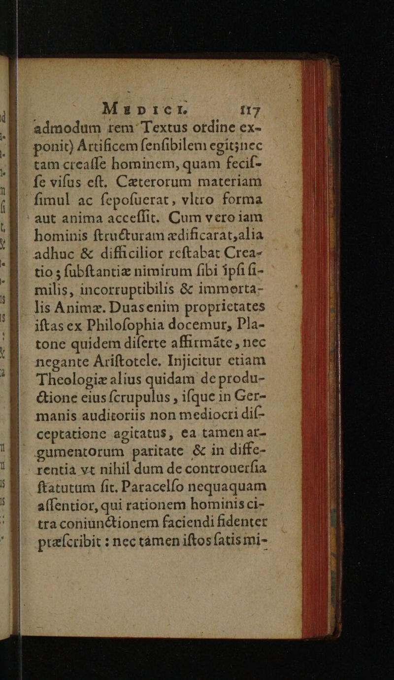 Mzazpicr f17 admodum rem Textus ordine ex- ponit) Áttificem fenfibilem egit;nec tam creaffe hominem, quam fecif- fe vifus eft. Caterorum materiam fimul ac fepofuerat, vltro forma aut anima acceffit. Cum vero iam hominis ftructuram zdificarat;alia adhuc & difficilior reftabat Crea- tio s fubftantiz nimirum fibi ipfifi- milis, incorruptibilis & immerta- lis Anima. Duasenim proprietates iftas ex Philofophia docemur, Pla- tone quidem diferte affirmáte , nec negante Ariftotele. Injicitur etiam rentia vt nihil dum de controuerfia ftatutam fit, Paracelfío nequaquam alfentior, qui rationem hominis ci- tra coniunctionem faciendi fidenter ptefccibit : nec tàmen iftos fatismi- TEMA €——ÓÓ HERE —