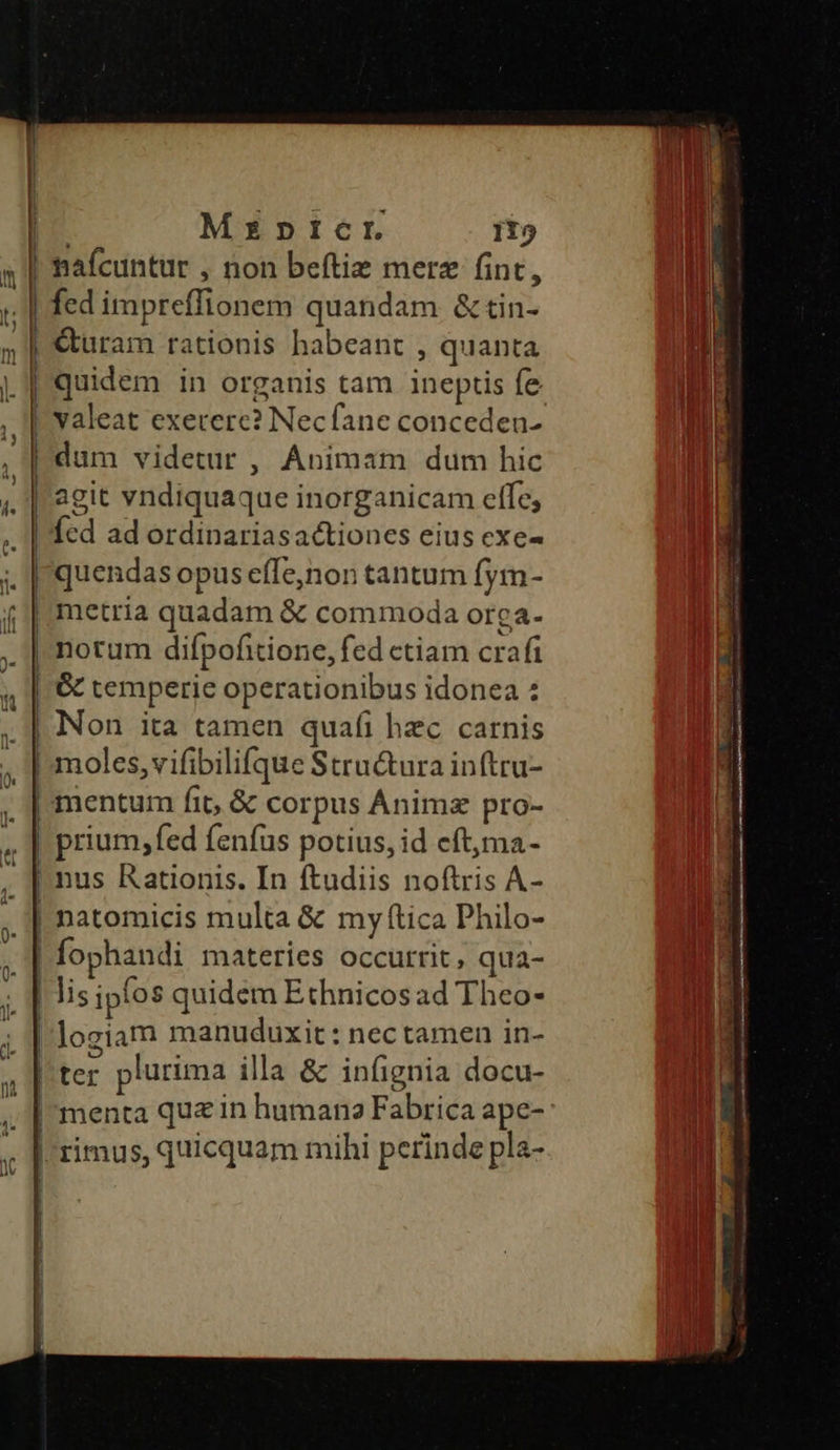 i I | : Mzpnpricr 115 nafcuntur , non beftie merz fint, fed impreffionem quandam & tin- Curam rationis habeant , quanta quidem in organis tam ineptis fe valeat exetere? Necfane conceden- dum videtur , Animam dum hic agit vndiquaque inorganicam effe; Ícd ad ordinariasactiones eius exe- quendas opus effe,non tantum fym- notum difpofitione, fed ctiam crafi & temperie operationibus idonea : Non ita tamen quafi hzc carnis moles, vifibilifque Stru&ura inftru- mentum fit, & corpus Ánimz pro- prium, fed fenfus potius, id eft,ma- nus Rationis. In ftudiis noftris A- natomicis multa & my ítica Philo- fophandi materies occurrit, qua- Jis ipfos quidem Ethnicos ad Theo- logiam manuduxit: nectamen in- ter plurima illa & infignia docu- menta quz in humane Fabrica ape-