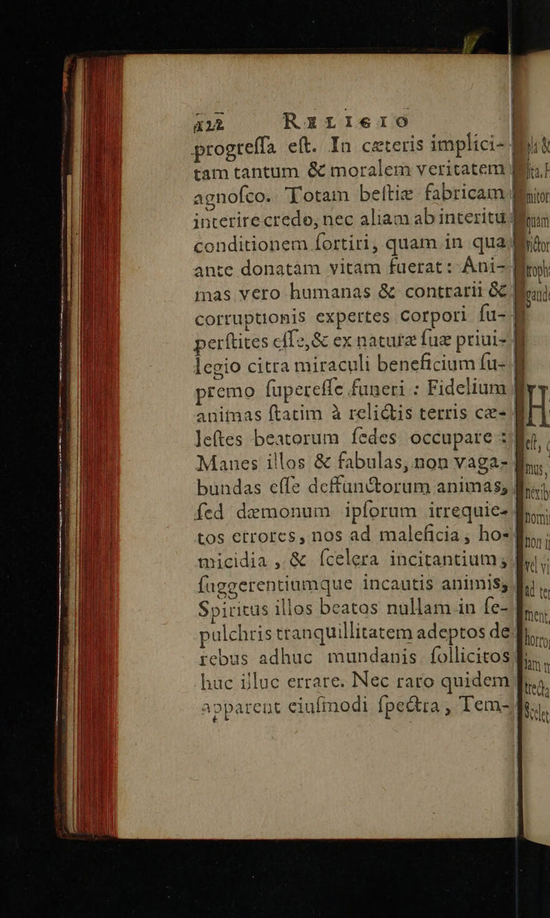 a1 RzxrIIeIO0 progtelfa eft. In ceteris implici- tam tantum &amp; moralem veritatem | s xou interire credo, nec aliam ab interitu: conditionem Íortiri, quam in qua; ante donatàm vitam fuerat: Áni-; mas vero humanas &amp; contrarii GC. corruptionis expertes Corpori fu- perítites cíTs,&amp; ex natura fue priui- | legio citra miraculi beneficium fu-. premo fupereffe funeri : Fidelium: anitmas ftatim à reli&amp;is terris ce ] - |  | bundas effe deffunctorum animas; | fed demonum iplorum irrequie« tos etrorcs, nos ad maleficia , ho«. micidia , &amp; Ícelera incitantium;. faggerentiumque incautis animis; Spiritus ilios beatos nullam in fe- pulchris tranquillitatem adeptos de. rebus adhuc mundanis. follicitos huc ijluc errare. Nec raro quidem parent eiufmodi fpe&amp;tta , Tem- iU L: ? | héxbb