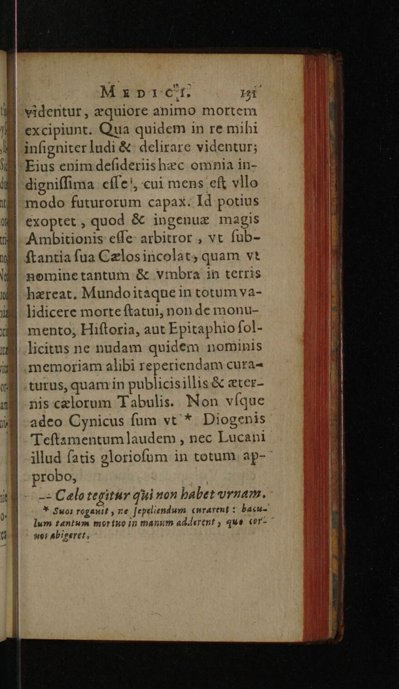 MzprcC. IW videntur, equiore animo mortem IB excipiunt. Qua quidem in re mihi B infigniterludi & delirare videntur; | digniffima cí e, cui mens eft vllo E modo futurorum capax. Id potius exoptet , quod & ingenue magis Ambitionis effe- arbitror , vt fub- ftantia fua Czlosincolats quam vt nominetantum & vtbra in terris hzreat, Mundoitaquein totum va- lidicere morte ftatui, non de monu- mento, Hiftoria, aut Epitaphio fol- licitus ne nudam quidem nominis memoriam alibi reperiendam cura- turus, quam in publicisillis & eter- nis celorum Tabulis. Non víque adeo Cynicus fum vt * Diogenis 'eftamentumlaudem , nec Lucani illud fatis gloriofum in totum. ap- probo, -« Calo tegitur qui non babet vruam. * Suos rogauit , ze [epeliendum. curarent : bacu- lum tantum mortuo in manum adderent ; que. «or- 995 Abiseret ;