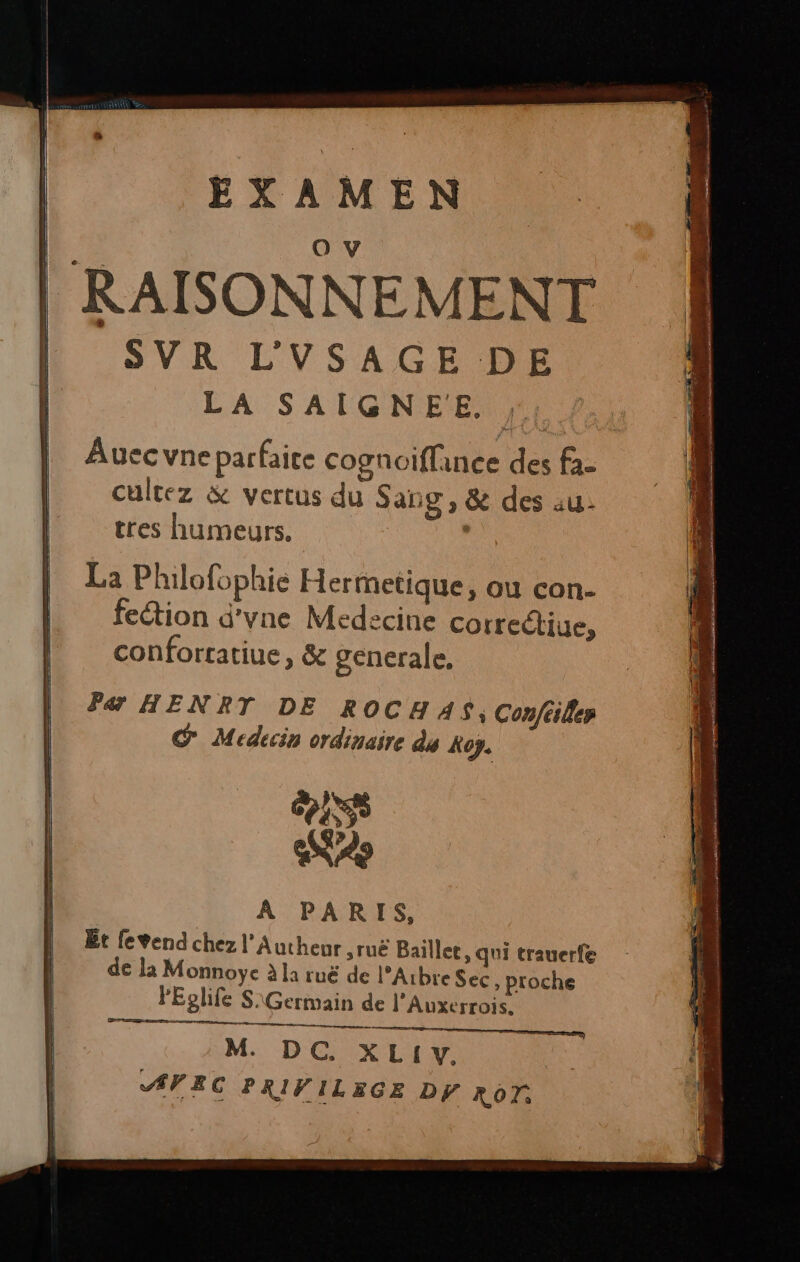 RAISONNEMENT SVR L'VSAGE DE LA SAIGNEE. , Auecvne parfaite cognoiflance des fa- cultez &amp; vertus du Sang, &amp; des au- tres humeurs. , La Philofophie Hermetique, ou con- fection d'yne Medecine correctiue, conforratiue, &amp; generale. Par HENRT DE ROCH AS, Conféiler É Medecin ordinaire dy Koy. IS as À PARIS, Et fevend chez l’'Aucheur ,ruë Baillee, qui trauerfe de la Monnoyÿe à la ruë de l’Abre Sec ; proche lEolife S\Germain de l'Auxerrois. M. DC. XL!IY. AVEC PRIFILEGE DY RON.