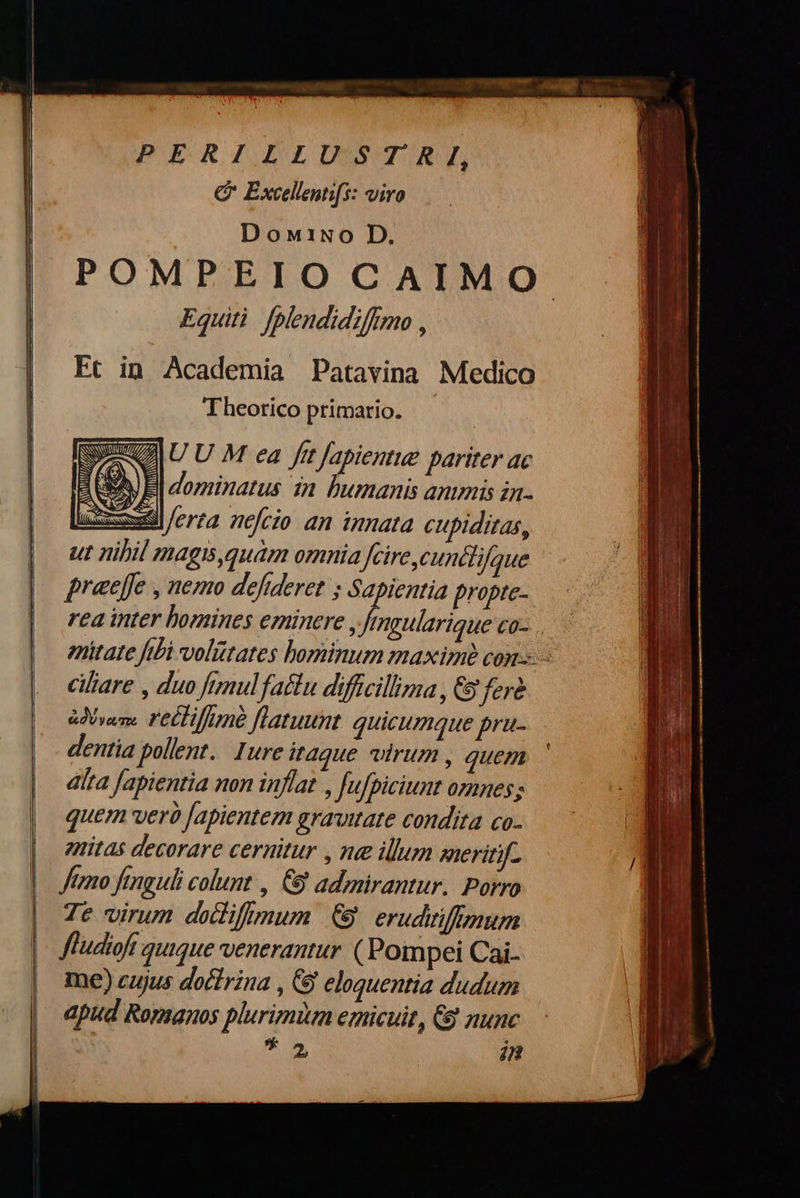        PERILLUSTRI, C Excellentifs: viro Doni1iNo D. POMPEIO CAIMO ἘΦ fplendidiffimo , Et in Academia Patavina Medico Theorico primario. —   SU U M ea fit [apientue pariter ac AA) B| dominatus in Dumanis animis in- zi /erza nefcio an innata cupiditas, ut nihil mags,quám omnia Jcire cuncti que praeffe , nemo defideret ; Sapientia propte- rea inter bomines eminere , Vita co- enitate fibi volütates bominum maximi con: cilare , duo fumnulfattu difficillima, &amp; ferd ἀδύνατοι r'eCTifmé flatuunt. quicumque pru- dentia pollent. Iure itaque wlrum , quem díta fapientia non inflat , Jujpiciunt omnes; quem verà Japientem gravitate condita co- znitas decorare cernitur , ne illum ΧΡ   (    ΜΠ e  7e virum dediftmum € erudiiffmum me) cujus doctrina , δ᾽ eloquentia dudum apud Romanos plurimüm emicuit, &amp; nun T Δ, in                       