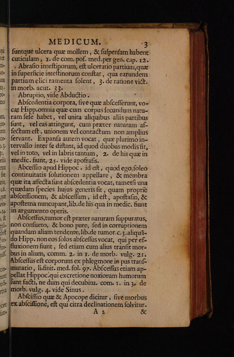                                    z Ls — E ἘΞ: [723  MEDICUM, . Abrafio inteftinorum, eft ulceratio partium,quze in fuperficie inteftinorum conftar, qua earundem partium elici ramenta folent, 3.de ratione vict.  Abruptio, vide Abductio . |. Abícedentia corpora, five quz abfcefferunt, vo- funt, veleasattingunt, cum prater naturam αἷς fectum eft , unionem vel contactum non amplius fervant. Expanfa autem vocat , qux plurimo in- velintoto, velinlabristantum, 2. de his quz in medic.funt,25. videapofrafis. —— Abceffio apud Hippoc . id eft, quod ego.foleo iquz ita affecta funt abícedentia vocat, tametfi una uzdam Ípecies hujus generis fit , quam proprie abito, &amp; abíceffum , id eft ; apoftafin, ὃς apoftema nuncupant, lib.de his qua in medic. fiunt in argumento operis. Abfceffus,tumor eft prater naturam fuppuratus, non confueto, &amp; bono pure, fed in corruptionem quandam aliam tendente, lib.de tumot.c. 3.aliquá- do Hipp. noneos folos abfceffüs vocat, qui per ef- Huxionem fiunt , fed etiam cum alius tranfit mor- bus in alium, comm. 2. in x. de morb. vulg. 21r. Abfceffus eft corporum ex phlegmone in pus tranf- mutatio , li.finit. med. fol. 97. Abícetfüs etiam ap- pellat Hippoc.qui excretione noxiorum humorum funt facti, ne dum qui decubitu. com. 1. in 34 de morb. vulp. 4. vide Sinus. Abfciffio quze ὃς Apocope dicitur , five morbus ex abíciffione, eft qui citra spe Ὁ folvitur.   β ᾿    