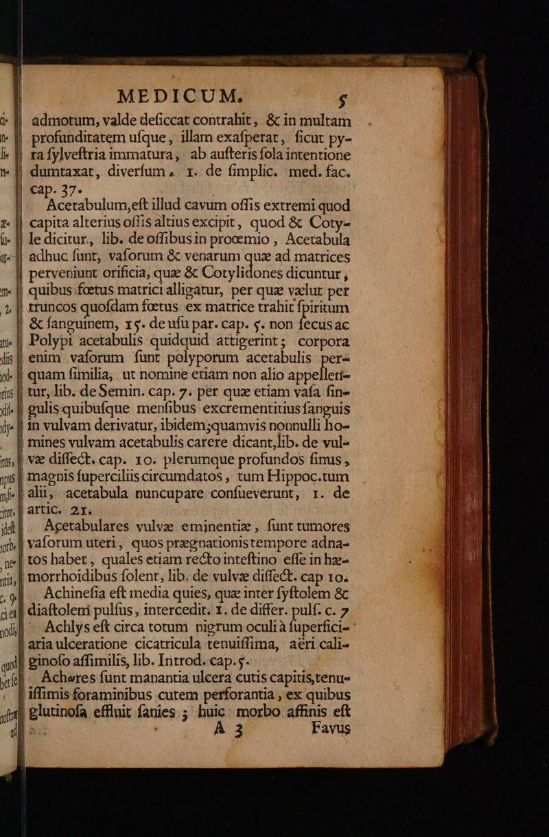         MEDICUM, Acetabulum,eft illud cavum offis extremi quod le dicitur, lib. deoffibusin prooemio , Acetabula perveniunt orificia; quz ὃς Cotylidones dicuntur , quibus fcetus matricialligatur, per quz valut per &amp; fanguinem, x5. de ufu par. cap. s. non fecusac Polypi acetabulis quidquid attigerint; corpora Acetabulares vulve eminenti, funt tumores Achinefia eft media quies, quz inter fyftolem ὃς Achlys eft circa totum pigrum oculià fuperfici- ginofo affimilis, lib. Introd. cap.5. Acheres funt manantia ulcera cutis capitis,tenus Α 3 Favus                                    
