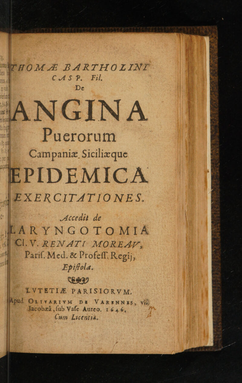 dEHOM.E BARTHOLINI C.AS * Fil Puerorum E » Campani. Sicilizque TEPIDEMICA [EXERCITATIONES. i Accedi. de AIEARYNGOTOMIAÁA I: Cl. V. REN ATI! MOREAF, I PariC, Med. &amp; Profeff. Regij, l Epifola. | II | LVTETIJE PARISIORVM, pon: OrxrvARIVM DE VARENNIS, Vi lacobzà,  Vafe Auteo, 16 46, | Cum Licentia., | !
