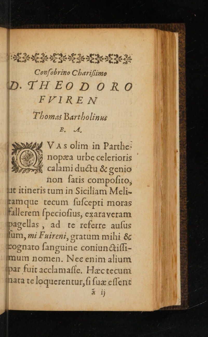 oe sese SIE e oc Je 2&amp;ne 3s 3e 24 Confobrino Charifiimo THEODOR O FFIREN Thomas Bartbolinu N13 v M VAsolim in Parthe: 2, nopza urbe celerioris / calamiductu &amp; gcnio hon fatis compofito; it inneriseum in Siciliam Meli- famque tecum fufcepti moras Fallerem [peciofius, exaraveram pagellas , ad te referre aufus lum, mi Fuireni, gratum mihi &amp; cognato fanguine coniun c&amp;iff1- mum nomen. Necenim alium Ipar fuit acclamafle. Hzctecum fnata te loquerentur,fi fuz effent A i)