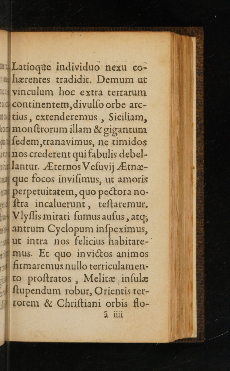 *aLatioque individuo nexu co- ahzrentes tradidit. Demum ut ul vinculum hoc extra terrarum ilg continentem, divulío orbe arc- iuf tius, excenderemus , Siciliam, »$monftrorum illam &amp; zigantum ud fedem,tranavimus, ne timidos i4 inos crederent qui fabulis debel- iil antur. ZEternos V efuvij ZEtnz- ij que focos invifimus, ut amoris in perpetuitatem, quo pectora no- i» ftra incaluerunt, teftaremur. 14 Vlyflis mirati fumusaufus , atq; jj antrum Cyclopum infpeximus, fut intra nos felicius habitare- gf mus. Et quo invi&amp;os animos ;Bi fitmaremus nullo terriculamen- | to proftratos , Melitz infulz 4d ftupendum robur, Orientis ter- JJ rorem &amp; Chriftiani orbis flo- 4 llli