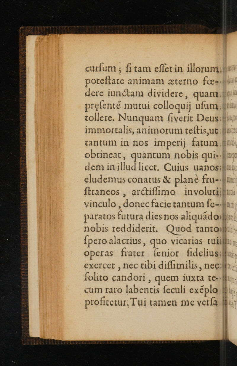 curfum ; fi tam effetin illoruni; poteflate animam «terno foe-: dere iunctam dividere, quam. prefenté mutui colloquij ufum, 1 ! immortalis, animorum teftis,ut tantum in nos imperij fatum ! dem inillud licet. Cuius uanos: I— paratos futura dies nos aliquado: nobis reddiderit. Quod tanto! Íperoalacrius, quo vicarias tuii exercet , nec tibi diffimilis, nec folito candori , quem iuxta te- cum raro labentis feculi exeplo | profitetur. Tui tamen me verfa