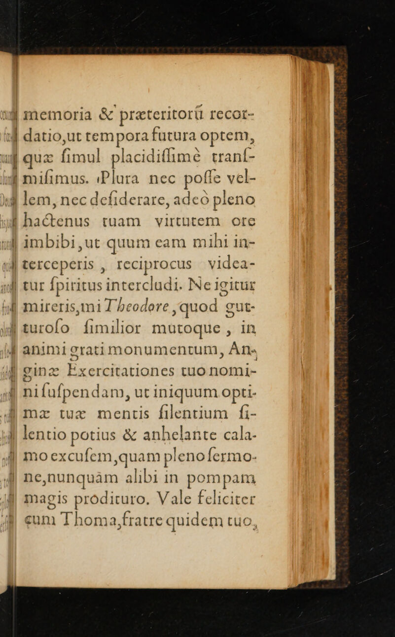 1j memoria &amp; prateritor&amp; recor- iJ datio,ut tempora futura optem, ug quz aol placidi(lime craní- iu mifimus. «Plura nec pofie. vel- id lem, nec defiderare, adeo pleno ul -aenus tuam virtutem ore ull imbibi ,ut quum eam mihi in- |terceperis , reciprocus videa- jJ tur Ípiritus intercludi. Ne igitur (dl mireris, m1 T beodere quod g c'ut- jf turofo ífimilior mutoque , in |J animi grati monumentum ; Ati,  ginz Exercitationes tuo nomi- | nifufpendam, ut iniquum opti- mz tue mentis filentium fi- jl lentio potius &amp; anhelante cala- 4l moexcufem,quam plenofermo 4| ne,nunquàm alibi in pompam magis prodituro. Vale feliciter cun Thoma,fratre quidem tuo, A — —