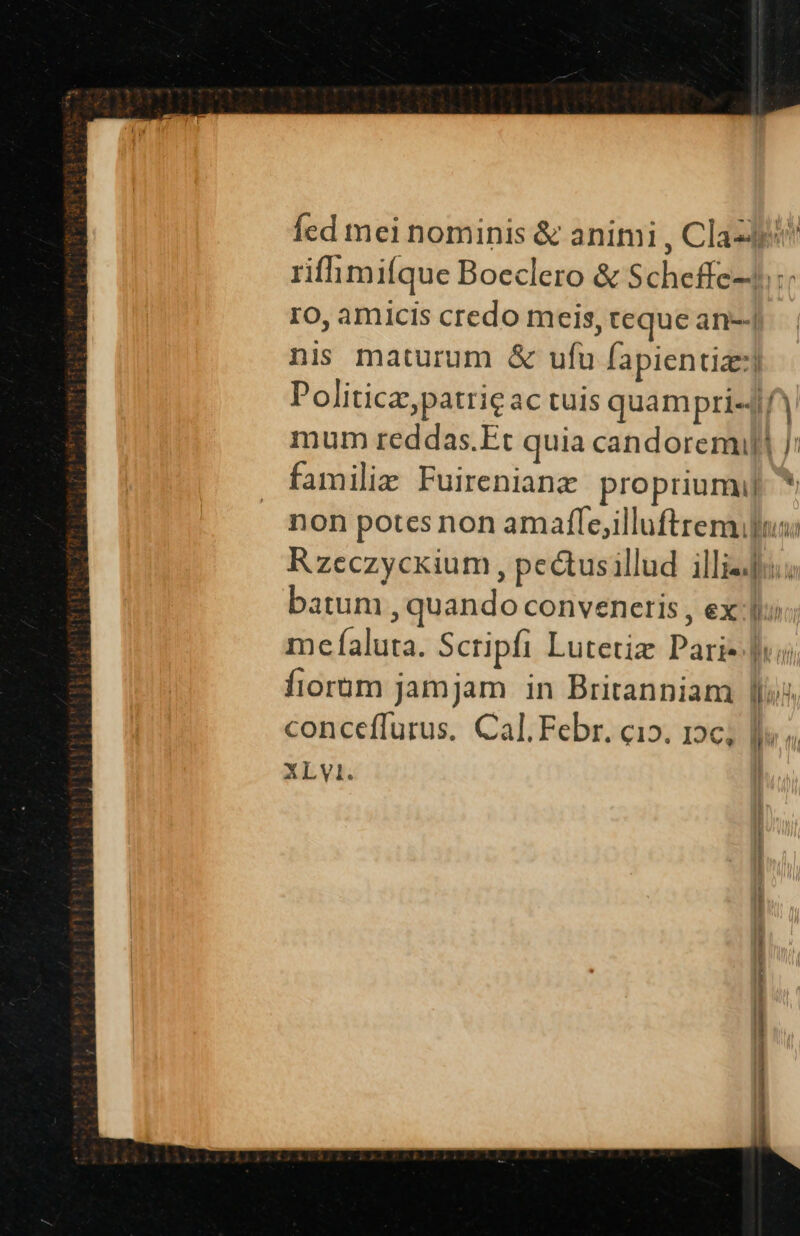 Íed mei nominis &amp; animi , Clap! rifhimiíque Boeclero &amp; Scheffe-4:: ro, amicis credo meis, teque an-; nis maturum &amp; ufu fapientiz:] Politic, patrie ac tuis quampri«4f mum reddas.Et quia candorem J: familie Fuirenianz propriumi]. * non potes non amafle,illuftremulu: Rzeczycxium , pectusillud illie; batum , quando convenetis , ex: me faluta. Scripfi Lutetiz Pari- Jui fiorum jamjam in Britanniam llis conceffurus. Cal. Febr. ci». 12c; XLV. L I n i