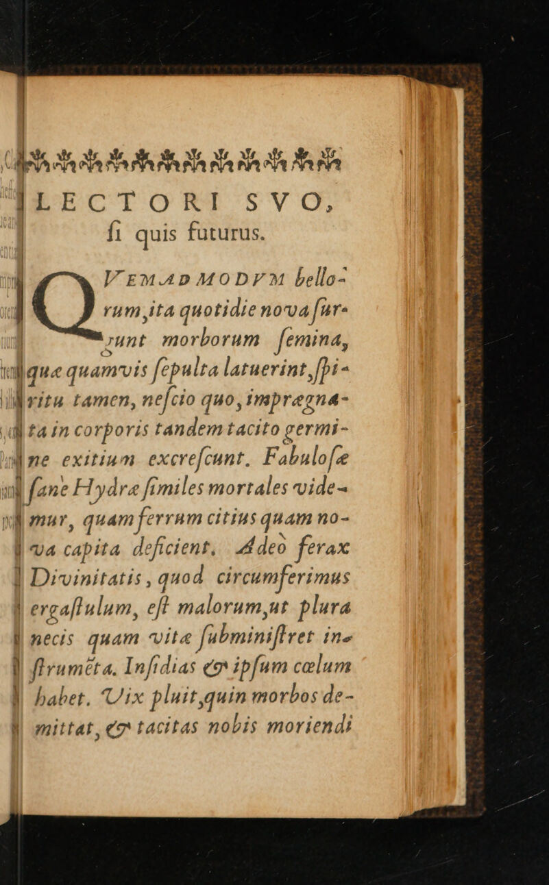 | | dM Ms A eds S5 SR Pl nh nh s fa ]rrerost SVO, | fi quis futurus. WzmxAADMODF? bello- | Q-- ita quotidie nova far: unt. morborum | femina, ij l; quamvis fépulra latuerint i- li jrira tamen, nefcio quo, Impregna- dita in corporis tandem tacito germi- «ne exitium. excrefcunt. Fabulofe uj (ane FTydre fimiles mortales vide- xd omur, quamferram citius quam no- | ua capita. deficient, | d deo ferax «B Diviniratis, quod circumferimus | ergaflulum, eft malorum,ut plura ] necis quam vita fabminiftret ine ! | e Infidias «9 ipfum celum y babet. ix pluit, pie morbos de- l| mittat, ee tacitas nobis moriendi