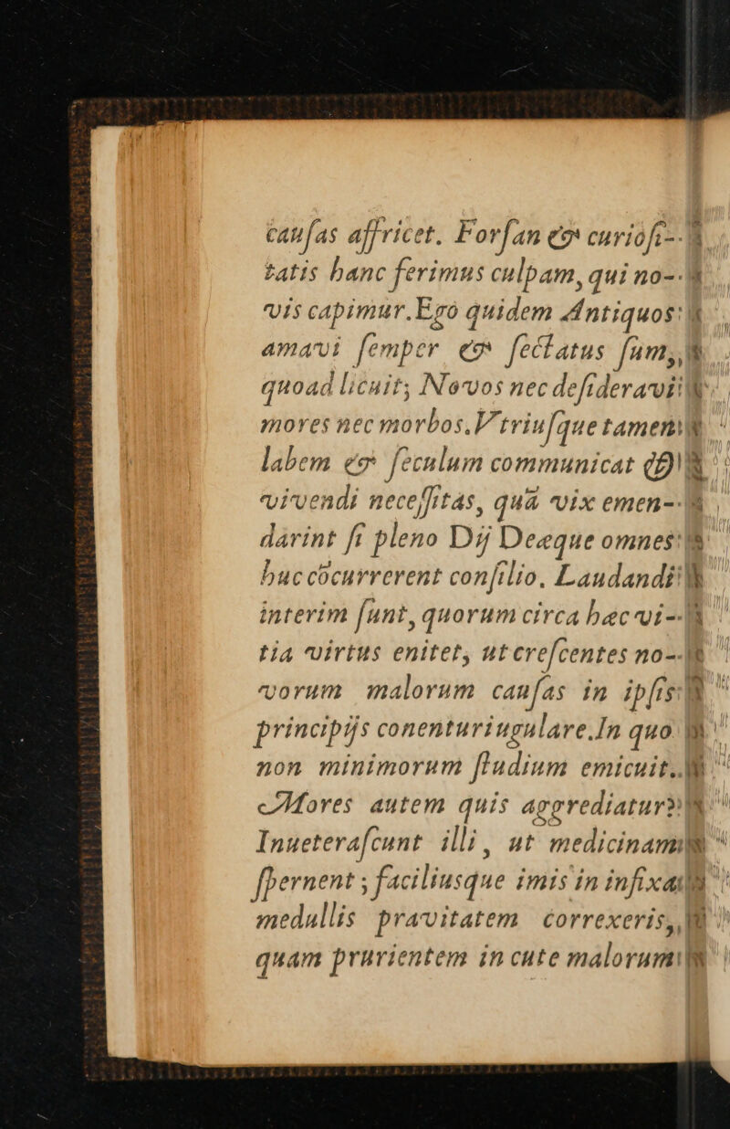 CAM as aff ricet. Forfan eo curiofr--W. £AT1$ banc ferimus culpam, qui no- r viis cabimur.Ego quidem 4Intiquos: , amavi femper ew feclatus fum, quoad licuit Nevos nec defrderavill mores nec mo rbos.V'triufque tamen labem eo feculum communicat QR vivendi neceffrtas, quá vix emen-- a. darint fi pleno Dij Deeque omnes: buccocurrerent confilio. LaudandP interim (unt, quorum circa bec^oi-- tia uirtus enitet ut cre[centes no-E vorum malorum can fas n ibis E principis conenturiugulare.In quo B non minimorum [l'udium emicuit. ^ cores autem quis aggrediatur p Inueterafcunt illi, ut medicinam  fpernent ; faciliusque imis in infixa! medallis pravitatem | correxeris, IB ? quam prurientem incute malorumilg