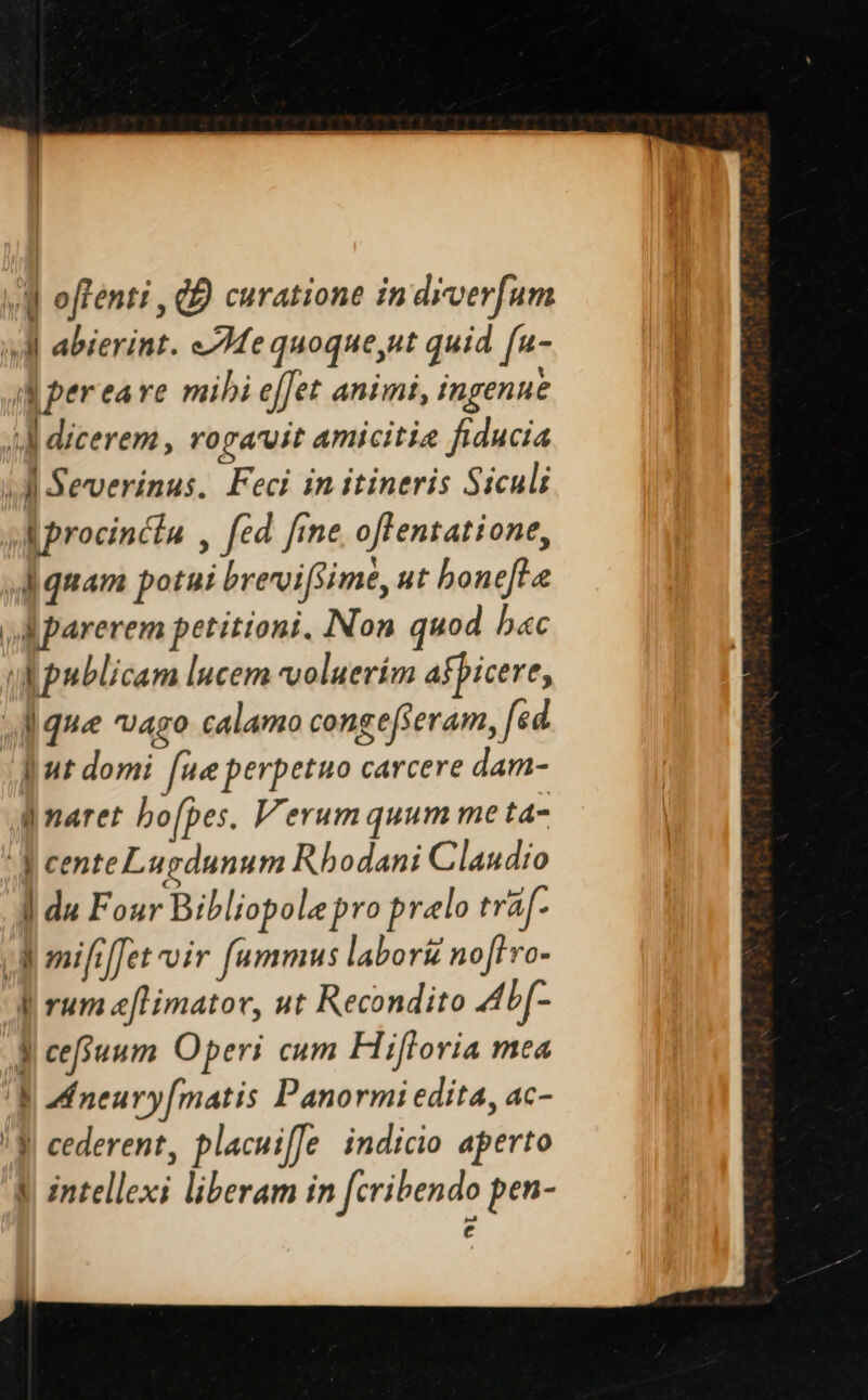 M offenti , QD curatione in diverfum Ml abierint. 7e quoque,ut quid [u- a pereare mibi effet animi, ingenue i] dicerem, rogavit amicitia fiducia AM Severinus. Feci in itineris Siculi s aprocincta , fed fme offentatione, di quam potui brevoifsime, ut bonefte AM parerem petitioni. Non quod b«c AW publicam lucem voluerím afbicere, Jd que vago calamo congefferam, fed [ut domi [ue perpetuo carcere dam- qmaret bofpes. Verumquum me ta- cente Lugdunum Rhodani Claudio ] du Four Bibliopolepro prelo traf- Jd omififfet oir fummus labori nofi vo- I rum eflimator, ut Recondito 4ADf- Ui cefsuum Operi cum Hifloria mea | M neury[matis Panormi edita, ac- | cederent, placuiffe indicio aperto intellexi liberam in [cribendo pen- € ur Jc 0 wm — er Tte