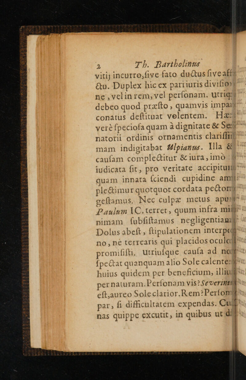 vitij incurro,five fato du&amp;us five affi &amp;u. Duplex hic ex pari iuris divifto» ne ,velin rem, vel perfonam. utrig: debeo quod prato ; quamvis umpaaj. conatus deftituat velentem. Haz veré fpeciofa quam à dignitate &amp; Sei natorii ordinis ornamentis clariffi] ^ mam indigitabat Ulpianus. Illa &amp; caufam comple&amp;itur &amp; iura,1mo iudicata fit, pro veritate accipitulil ^^^ quam innata (ciendi cupidine amy ple&amp;imur quotquot cordata peor geftamus. Nec culpz metus apu: Paulum VC.terrer, quum infra mir: nimam fubfiftamus negligenuamyr Dolus abeft, (tipulationem interpt nu no, ne terrearís qui placidos ocula pu promififti, utriufque caufa ad no |] fpe&amp;at quanquam alio Sole calentes huius quidem per beneficium, illiuj per naturam. Perfonam vis ? Severintal Ath eft,aureo Soleclarior.Rem?Perfon IE. par, fi difficultatem expendas. Cult nas quippe excutit , in quibus ut dil: ! )