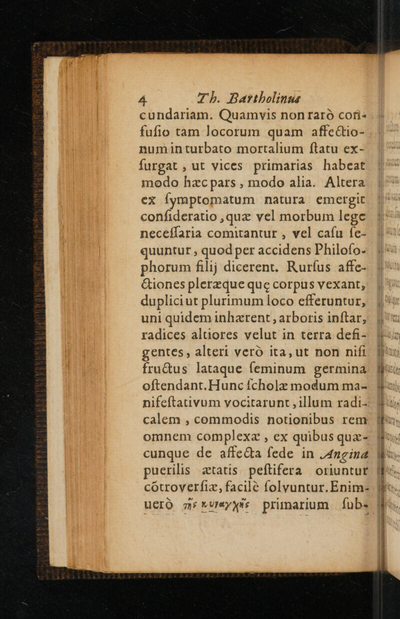 cundariam. Quamvis non raró coti« fufio tam locorum quam affeCtio- numinturbato mortalium ftatu ex- furgat , ut vices primarias habeat modo hzcpars , modo alia. Altera ex Íymptomatum natura emergit confideratio ,quz vel morbum lege neceífaria comitantur , vel cafu fe- quuntur , quod per accidens Philofo- phorum filij dicerent. Rurfus affe- &amp;iones plerzque que corpus vexant; dupliciut plurimum loco efferuntur, uni quidem inharent , arboris inftar, radices altiores velut in terra defi- gentes, alteri veró ita, ut non nift fru&amp;us lataque (íeminum germina oftendant. Hunc fcholz modum ma- nifeftativum vocitarunt , illum radi- calem , commodis notionibus rem omnem complexa , ex quibus quz- cunque de affe&amp;a fede in /4ngine puerilis ztatis peftifera oriuntur cotroyerfiz, facilé folyuntur. Enim- ucro 5 *v«yxss primarum fÍub. Ee DEC uh — M z s z