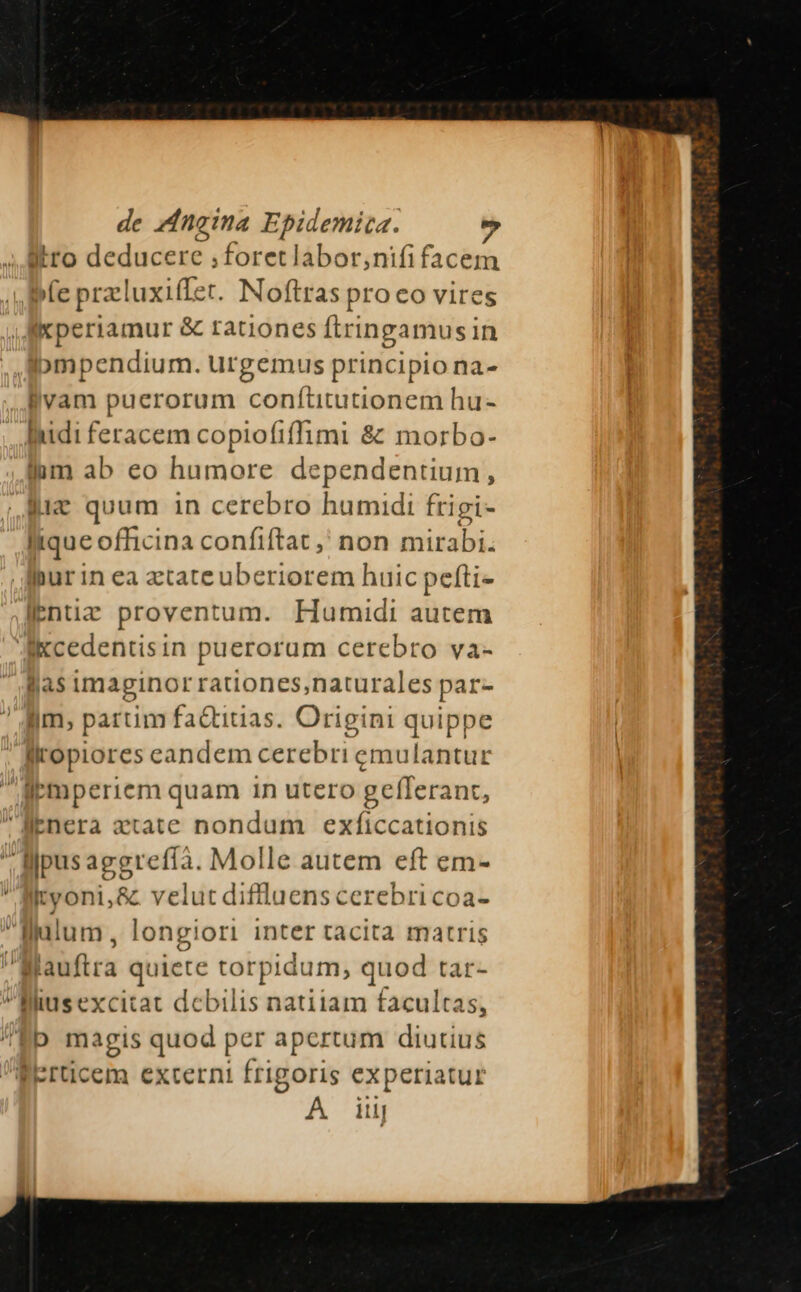 ytro deducere ;foretlabor,nifi facem | bfe przluxiffer. Noftras pro co vires xperiamur &amp; rationes ftrinpgamusin ompendium. urgemus principio na- llvam puerorum conítitutionem hu- lidi feracem copiofiffüimi &amp; morbo- lum ab eo humore dependentium, 4x quum in cerebro humidi frigi- lique officina confiftat ,' non mirabi. Ihur in ea ztate uberiorem huic pefti- lentiz proventum. Humidi autem Aikcedentisin puerorum cerebro va- Blas imaginor rationes,naturales par- iim, partim fa&amp;tiuas. Origini quippe liropiores eandem cerebri emulantur lbmperiem quam in utero geflerant, Benera xtate nondum exficcationis lpus aggrefíà. Molle autem eft em- Ityoni,&amp; velut diflluenscerebricoa- WMulum, longiori inter tacita matris A laufira quiete torpidum, quod tar- llliusexcitat debilis natiiam facultas, /'Eb magis quod per apertum diutius BErticem externi frigoris experiatur A iu