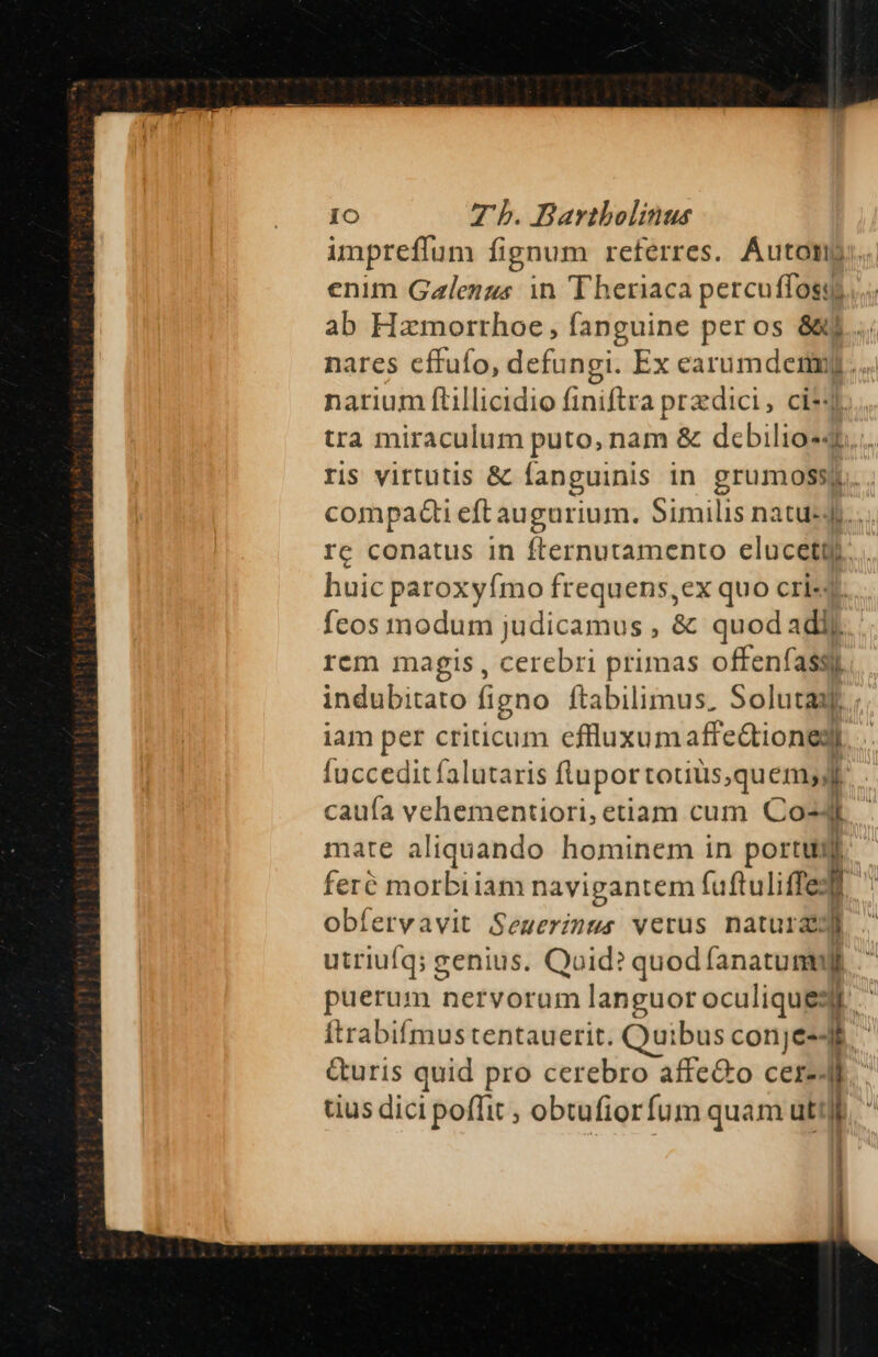 impreflum fignum referres. Áuton enim Galengs in Theriaca percuffosy ab Hamorrhoe, fanguine peros 8j... nares effufo, defungi. Ex earumdenmuj. narium ftillicidio finiftra przdici, ci*4 tra miraculum puto, nam &amp; debilio«4l ris virtutis &amp; fanguinis in grumossy compacti eft augurium. firnills natus... re conatus in fternutamento elucet huic paroxyímo frequens,ex quo cri« feos modum judicamus , &amp; quodadi) rem magis , cerebri primas offenfassy indubitato figno ftabilimus, Soluta iam per criticum cfluxumaffe&amp;tionegi fucceditfalutaris flupor totius,quemyyJlr cauía vehementiori, etiam cum Co- 1 mate aliquando hominem in portu lj feré morbiiam navigantem fuftuliffe: n obíervavit Semerinus verus naturae utriufq; genius. Quid? quoc: puerum nervorum languoroculiquess Itrabifmus tentauerit. Quibus conje-- jl a G&amp;uris quid pro cerebro affe&amp;o cere. I tius dici poffit ; obtufiorfum quam uti I | ' 4