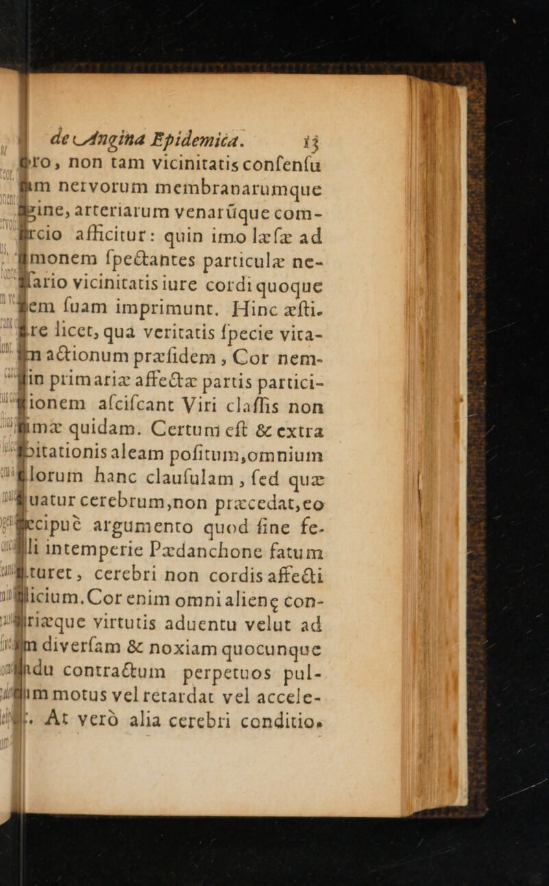 Pro, non tam vicinitatis confenfu iim nervorum membranarumque ipine, arteriarum venarüque com- lürcio afficitur: quin imo lzíz ad lBmonem ípe&amp;antes paruculz ne- Mario vicinitatis iure cordi quoque gem fuam imprimunt. Hinc zfti. Rre licet, qua veritatis fpecie vita- ^ Kn adionum prafidem , Cor nem- gin primariz affe&amp;z partis partici- Wionem af(cifcant Viri claffis non Bimz quidam. Certuni cft &amp; extra ibitationis aleam pofitum,omnium i Blorum hanc claufulam , fed qua li uatur cerebrum,non przcedat,eo filiecipue argumento quod fine fe. Ai intemperie Pxdanchone fatum Wa turet, cercbri non cordis affe&amp;ti i'Micium.Cor enim omnialiene con- JMirizque virtutis aduentu velut ad i-m diveríam 8: noxiam quocunque 'hdu contractum perpetuos pul- Mim motus vel retardat vel accelc- iW. At veró alia cerebri conditio.