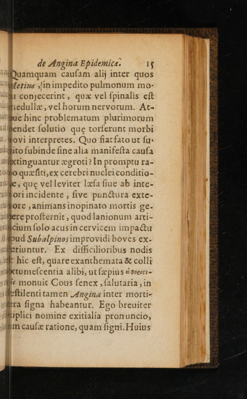 —aMDuamquam caufam alij inter quos Metius ,'inimpedito —— mo- Wi conjecerint, qua vel fpinalis eft ilb eduiia ,vel horum nervorum. At- Nae hinc problematum plurimorom Jllendet folutió. quc torferunt morbi Wovi interpretes. Quo fiazfatout fu. iMito fubinde fine alia rnanifefta caufa il lio suancn veroti? In promptu ra- iilo quzefiti;ex cerebri nuclei conditio- ile , que velleviter Ixfía fiue ab intc- ilori incidente , five pun&amp;ura exte- iore ;animansinopinato mortis ge. itlflere profternit ; quod lanionum arti- n [^ folo acusin cervicem impacu ud Subzlpinosimprovidi boves ex- Weriuntur. Ex difficilioribus nodis d hic eft, quare exanthemata &amp; colli ilktumefcentia alibi, ut [2z piu s d eveiei- li monuit Cous fenex ,falutaria ,in I: 'fülentitamen Angina nter morti- Mitra figna habeantur. Ego breuiter 'Wüplici nomine exitialia pronuncio, lim cauíz ratione, quam figni. Huius