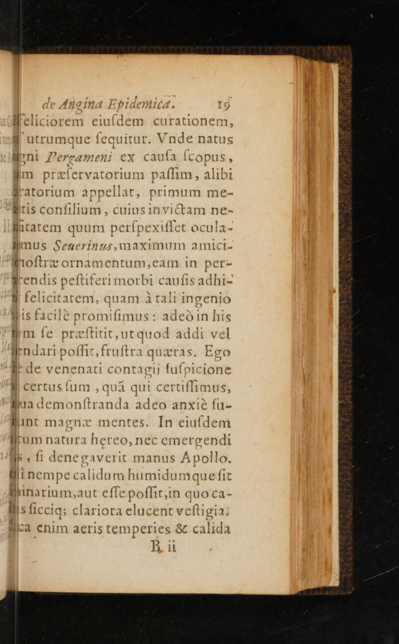 llpni Pereameni ex cauía Ícopus, ^ ' Y $51 « arm praífervatorium paflim, Al1D1 4. TEE ESTE is sas a E f'atorium appe llat, primum me- itis co onfiltam , cuinsinvictam ne- litatem quum perfpexiffe t ocula- llmilus Seauerínus, maximum amlict- Mioflrz ornamentum,earm in per- grendis peftiferi morbi caufis adhi-  relicitarem, quam-à tali'ingenió liis facilé promifimus : adeó in his lim Íe pracftitit, ut quod addi vel Wendari pofhic fruftra q quatras. Ego /' dde venenat 1 contagtj fufpicione li certusfum ,qua qut certifTimus, lua demonftranda adeo anxie fu- lint maenz mentes. In eiuídem lum natura hereo, nec emergendi lo. l5. f1 denegaverit manus Apol llli nempe calidum humidumque fit Blinarium;aut effe poflitin quoca- lis ficciq; : clariora elucent veftigia: lica €nim aeris temperies &amp; calida 1i