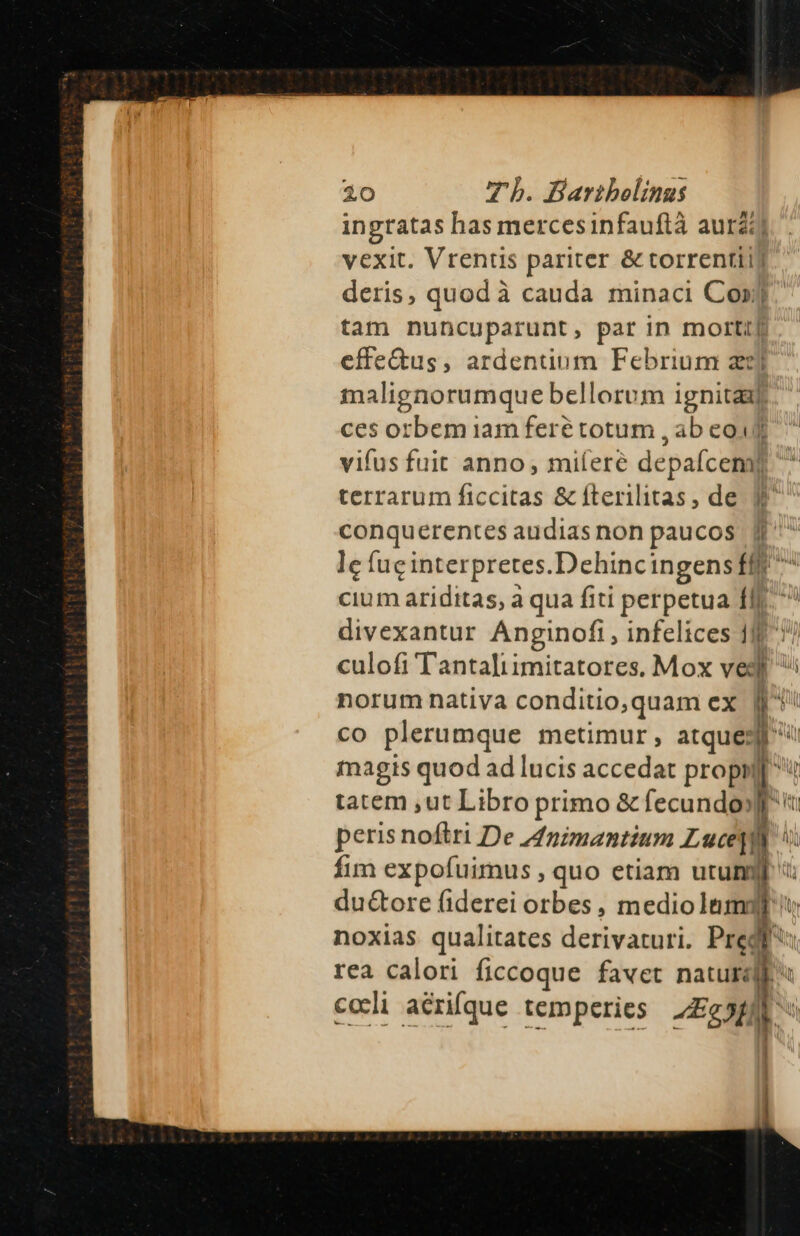 ingtatas has mercesinfauftà auri) vexit. Vrentis pariter &amp; torrentii) deris, quod à cauda minaci Con] tam nuncuparunt, par in morti] effe&amp;us, ardentiom Febrium zzj malignorumque bellorum ignitaaxl. ces orbem iam feré totum , ab eof terrarum ficcitas &amp; fterilitas, de ^ conquerentes audias non paucos [f^^ le fuc interpretes. Dehincingens fff cium ariditas, a qua fiti perpetua à divexantur Anginofi, infelices 1l culofi Tantaliimitatores. Mox vedi CO plerumque metimur, atquedi ^ magis quod ad lucis accedat propi p tatem ,ut Libro primo &amp; fecundo] r peris noftri De 44nzmantium Lucetj b. fim expofuimus , quo etiam utum du&amp;ore fiderei orbes, EE S noxias qualitates derivaturi. Pre rea calori ficcoque favet nai Nn. | | -— cccli aérifque temperies 2£5ff