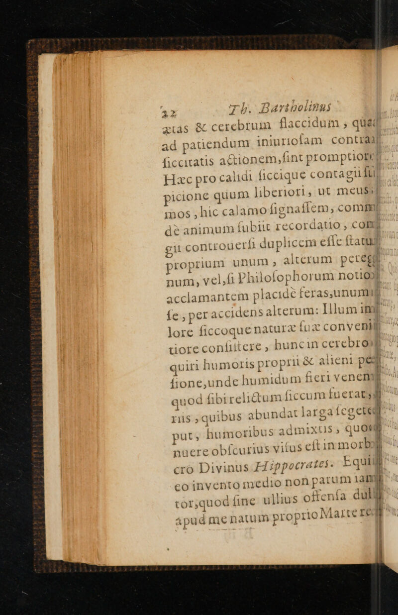 &amp; cerebrum flaccidum ; quát A ad patiendum iniurioiam contia on LAM nt prom Wm | picione quum Bed , ut meu inos , hic calamo fignaflem, comm dé animulimn i git contro uerfi duplicem el fic ftatu unum, alterum pete£g ub yis i( ecordatio $ C oH P ropriiuH n | num, E Philofophorum nou acclamantem p Jacidé feras,unu muy e, per r accidens alterum: 1l lum im lore ficcoque natura (ux conyentJj conlii quiri humoris proprii &amp; alieni per íione,unde humidum | fieri venenyj qu od fibireiidctun r L ere , huncin cerebro e — -- (c € -— p »— 7 em e (n F ü e e - T.» ec Tl S osse £2 — I11iS quib Jus Abunda ig icg L1 put» humoribus s admixtus, quotum ^ vifus eftin morbo Cro Divinus H ipi )DOQ Cra d$ r Equi li j ( Co inve 'ntoinedio no d oos 1an I ! cor,quod fi lli nía dull tor,quod: iine u US O1 ie € it l nucrec obícurius Du ia mcn 1atumm propriie Qvi