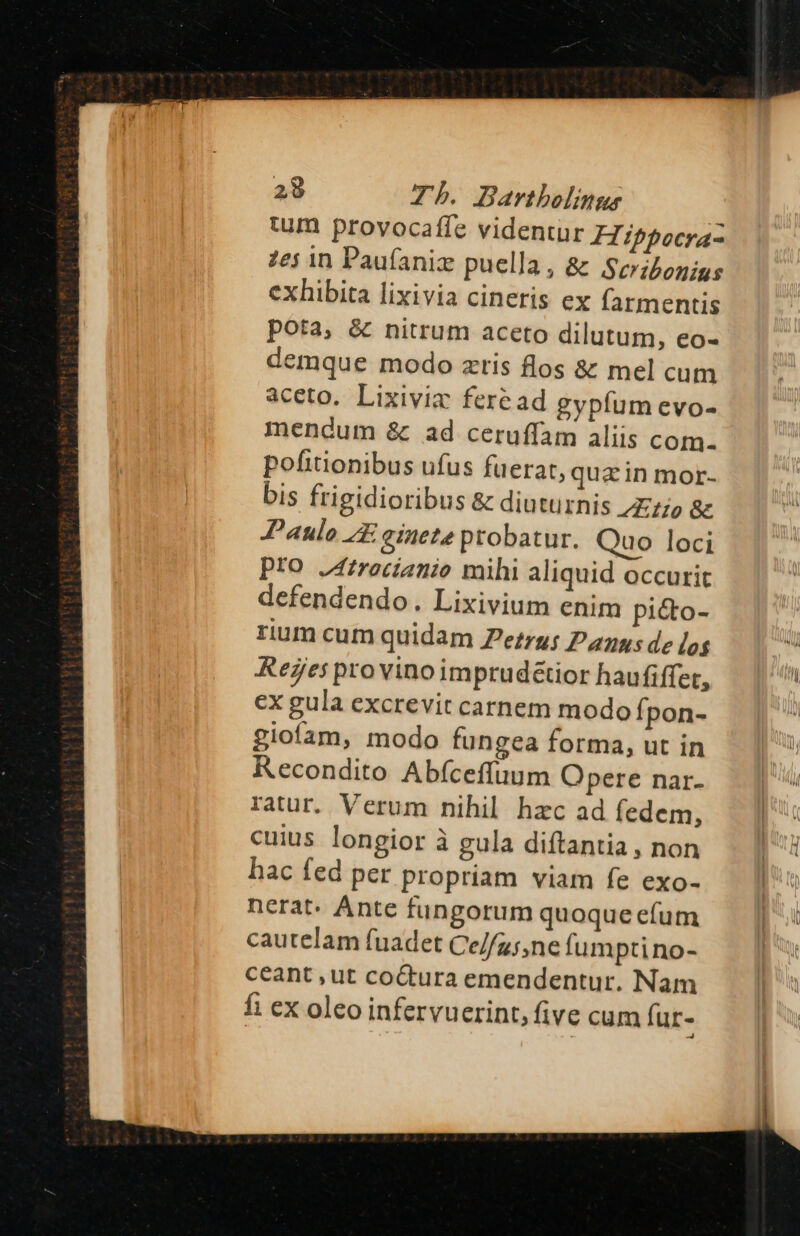tum provocaffe videntur FZippocraz 7ej 1n Paufaniz puella, &amp; Scribonius exhibita lixivia cineris ex farmentis pota, &amp; nitrum aceto dilutum, eo- demque modo zris flos &amp; mel cum aceto. Lixiviz feread gypfum evo- mendum &amp;. ad ceruffam aliis com- pofitionibus ufus fuerat, qua in mor- bis frigidioribus &amp; diuturnis tto &amp; Paulo A einete probatur. Quo loci Pto J4frocíanio mihi aliquid occurit defendendo. Lixivium enim pi&amp;o- rium cum quidam Ze:ru: Pans de log ReZes pro vinoimprud&amp;tior haufiffet, ex gula excrevit carnem modo Ípon- giofam, modo fungea forma, ut in Recondito Abfceffuum Opere nar. ratur, Verum nihil hzc ad fedem, cuius longior à gula diftantia , non hac fed per propriam viam fe exo- nerat. Ante fungorum quoque efum cautelam fuadet Ce//g;,ne fumptino- ceant ,ut co&amp;tura emendentur. Nam fi ex oleo infervuerint, five cum fur-