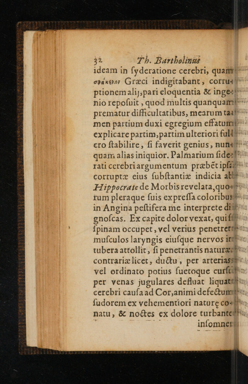 ideam in fyderatione cerebri, quam e)axeer Graci indigitabant, corru4? ptionemalij,pari eloquentia &amp; inges!^ ^ nio repofuit , quod multis quanquam prematur difficultatibus, mearum taa men partium duxi egregium effatutil explicare partim; partim ulteriori full? cro ftabilire, fi faverit genius , nut? quam alias iniquior. Palmarium fides]: rati cerebriargumentum praebet ipft corrupte eius fuübftantiz indicia abs Hippocrate de Morbis revelata,quosg' rum pleraque fuis expreffa coloribus in Angina peftifera me interprete diu gnofcas. Ex capite dolor vexat, quifilt Ípinam occupet , vel verius penetretq: inufculos laryngis eiufque nervos ri. ADS tubera attollit, fi penetrantis natura contrarizlicet, du&amp;u , per arteriassp.i vel erdinato potius fuetoque cuis i per venas jugulares defluat liquatitis cerebri caufaad Cor, animidefetdl Bun. fudorem ex vehementiori nature cos|P natu, &amp; noGes ex dolore turbante lo. infomnes|
