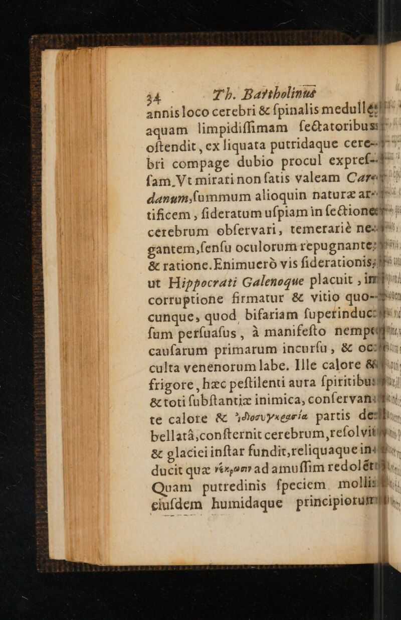 annis loco cerebri &amp; fpinalis medull&amp;8ff^ ' aquam limpidiffimam fe&amp;atoribussp oftendit, ex liquata putridaque cere 4r bri compage dubio procul expref-4^ (am Vt miratinonfatis valeam Care danum(ummum alioquin naturz are qe tificem , fideratum ufpiam in feQi1onegr^? cetebrum obfervari, temerarié neg; gantem,fenfu oculorum repugnantezqi &amp; rationc. Enimueró vis fiderationis;fl? vi ut Hippocrati Galenoque placuit , imi corruptione firmatur &amp; vitio quo-Jf«in cunque, quod. bifariam fuperinduccyr n fum petríuafus , à manifefto nempeffu:, caufarum primarum incurfu, &amp; oco; culta venenorum labe. Ille calore 8p: frigore, hzc peftilenti aura fpiritibusf] &amp; toti fübftantiz inimica, confervaniUlfu, te calore &amp; » d'or v yxeaeia partis dell... bellatá;confternit cerebrum, refolvitljgr &amp; glaciei inftar fundit, reliquaque TI] M ducit quz Xe«om ad amuffim redol él... uam putredinis fpeciem mollis... eiufdem humidaque principiorufmif..