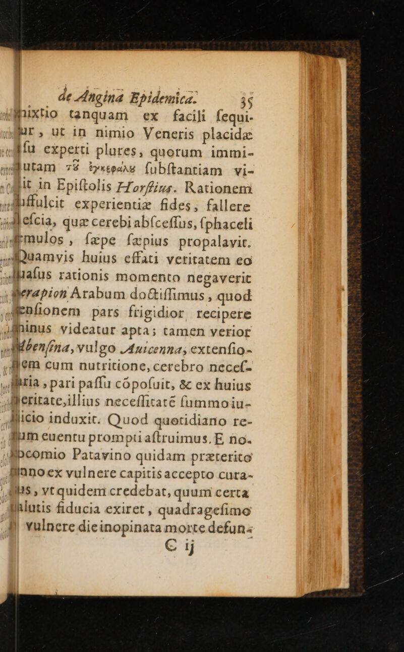 wWnixtio tanquam ex facili Íequi- Mr, utin nimio Veneris placide Ifu experti plures, quorum immi- 4M butam 79 t»xexaw (ubítantiam vi- (jit in Epiftolis FZorizs. Rationem js fulcit experientiz fides, fallere 4l eícia, quz cerebi abíceffus, fphaceli jdpmulos , ízpe fxpius propalavit. ,HDuamvis huius effati veritatem eo .iluatus rationis momento negaverit gerapion Arabum do&amp;iffimus , quod AEBfonem pars frigidior recipere jfninus videatur apta; tamen verior AMMéen/ina, yulgo Juicenna, extenfio- , lem cum nutritione, cerebro nece(- , itia , pari paffu cópofuit, &amp; ex huius Jleritate;illius neceffitate fummoiu- Blicio induxit. Quod quotidiano re- , fum euentu prompti aftruimus. E, no. Jpcomio Patavino quidam przterito llanoex vulnere capitis accepto cura- ' B BS , vt quidem credebat, quumi certa Aihlutis fiducia exiret, quadragefimo 8 Yulnere dieinopinata morte defun: C ij