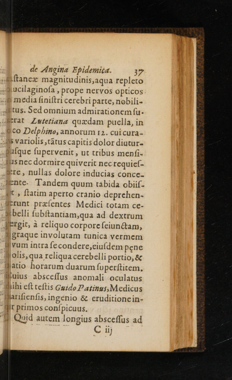 vftanez magnitudinis,aqua repleto ucilaginofa , prope nervos opticos media finiftri cerebri parte, nobili- tus. Sed omnium admirationem fu. Berat Zwftetianz quzdam puella, in co Delpbino, annorum t2. cui cura- s variolis ,tátus capitis dolor diutur- alque fupervenit , ut tribus menfi- 1s nec dormire quiverit nec requief- te, nullas dolore inducias conce- ente. Tandem quum tabida obiif- Jt , ftatim aperto cranio deprehen- Icrunt przíentes Medici totam ce- belli fubftantiam,qua ad dextrum JAiergit, a reliquo corporcfeiunc&amp;tam, graque involutam tunica vermem | vum intra fecondere,ciuídem pene jolis, qua reliqua cerebelli portio, &amp; jauo horarum duarum fuperftitem. juius absceffus anomali oculatus luhi eft teftis Guido Patinus,Medicus | llarifienfis, ingenio &amp; eruditionein- Hir primos confpicuus. Hi Quid autem longius absceffus ad | uer C 1j