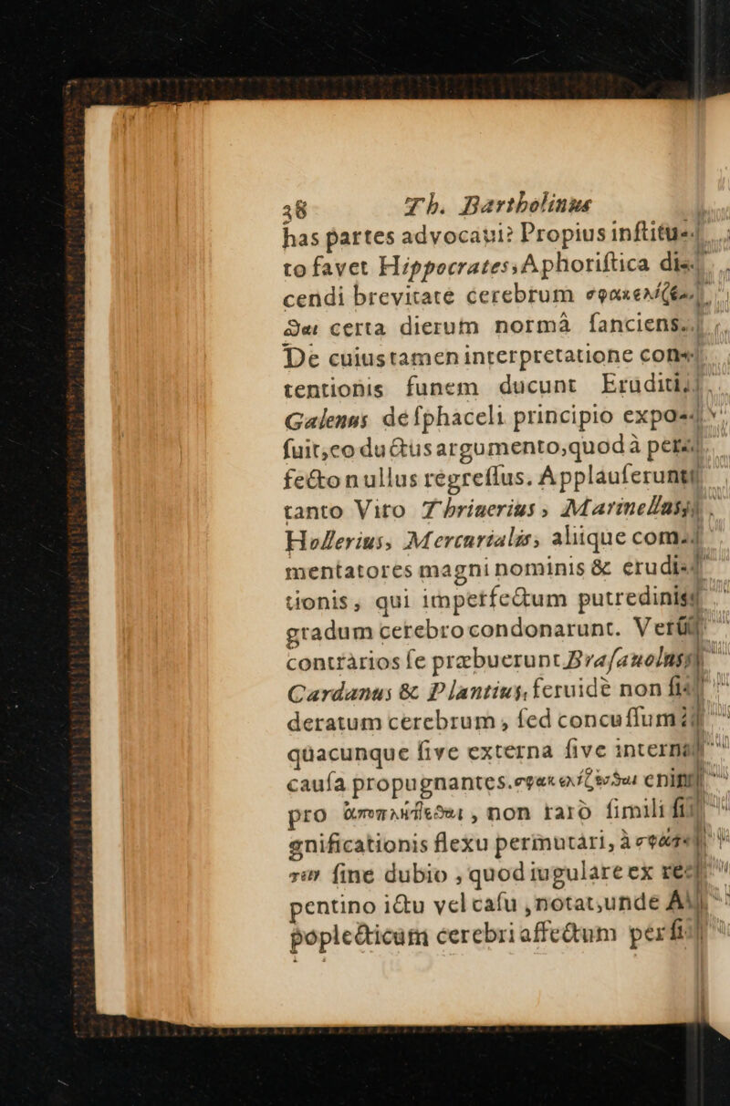 has partes advocaut: Propius inftitu«4 to favet Hippocrates. A phoriftica dis cendi brevitate cerebrum eooxexQen Jer certa dierum normá fÍanciens;| De cuiustamen interpretatione cone tentiobis funem ducunt Eruditi], Galenus defphaceli principio exposed fuitco du&amp;us argumento,quod à pera fe&amp;on ullus regreffus. Applauferunti tanto Vito Zhrigerius » Marimelasyg . Holerius, Mercurialis, aliique comz4 mentatores magni nominis &amp; erudisd donis, qui impetfedum putredinisd gradum cerebro condonarunt. Veri contràrios Íe praebuerunt ra/auolns P Cardanus &amp; P lantius feruide non fis ^ deratum cerebrum , fed concuffum zd qüacunque five externa five interna caufa propugnantces.egex e ftioSu enin ^ pro QremAndeSw1, non raro fimili fim enificationis flexu permutàári, Àeqéte a Wi 7i» fine dubio , quod iugulare ex req : 1 Í | pentino i&amp;u velcafu ,notat,unde AM: pople&amp;icum cerebri affeum perfi