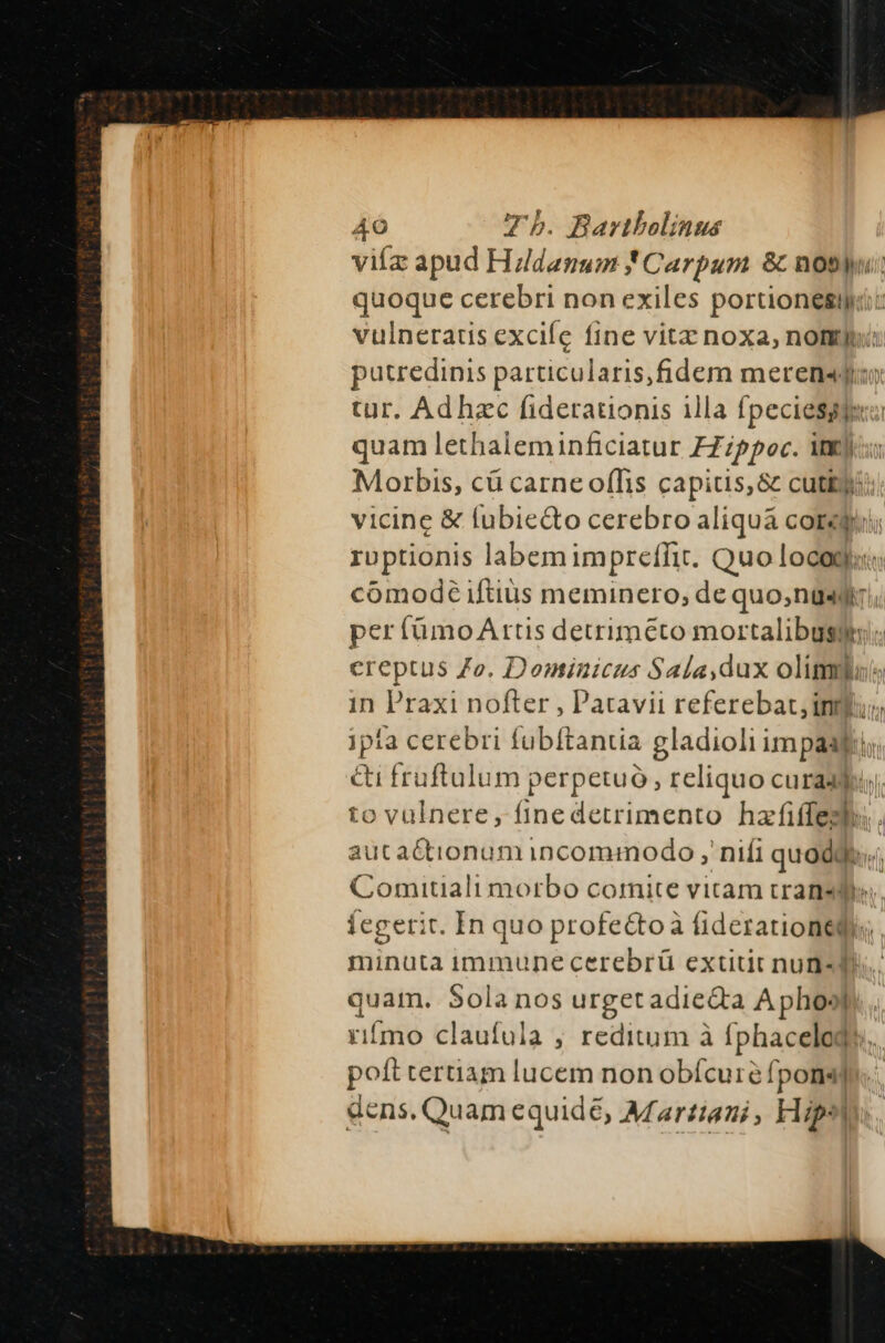 viífz apud Hildanum * Carpum &amp; notyu: quoque cerebri non exiles poruionglge. vulneratis excifc fine vitz noxa, nomyr putredinis particularis,fidem meren«j: tur. Ad hzc fiderationis illa fpeciesgjero quam lethaleminficiatur ZZippoc. ig) Morbis, cü carneoffis capitis, &amp; cutkyii: vicine &amp; fubiedto cerebro aliquá core; ruptionis labemimpreffit. Quo locogi comodé iftiüs meminero; de quo,nüsgii; per (ümo Artis detriméto mortalibusqptn; ereptus Zo. Dominicus Sala,dux olim in Praxi nofter , Patavii referebat, intus jipía cerebri fubftantia de im pRo ' &amp;i fruftulum perpetuo, reliquo curadsduy; to vulnere , fine detrimento hefüüpi.  auta&amp;tionumincommodo , nifi quodi Comitiali morbo cornite vitam transdes. Íegerit. In quo profe&amp;toà fiderauioneqy; minuta immune cerebrü extitit nun« d quam. Sola nos urget adie&amp;a A phos... rifmo claufula ; reditum à fphacelogs. poft tertiam lucem non obícure [pons] dens, Quam equide, Martiani, klips|