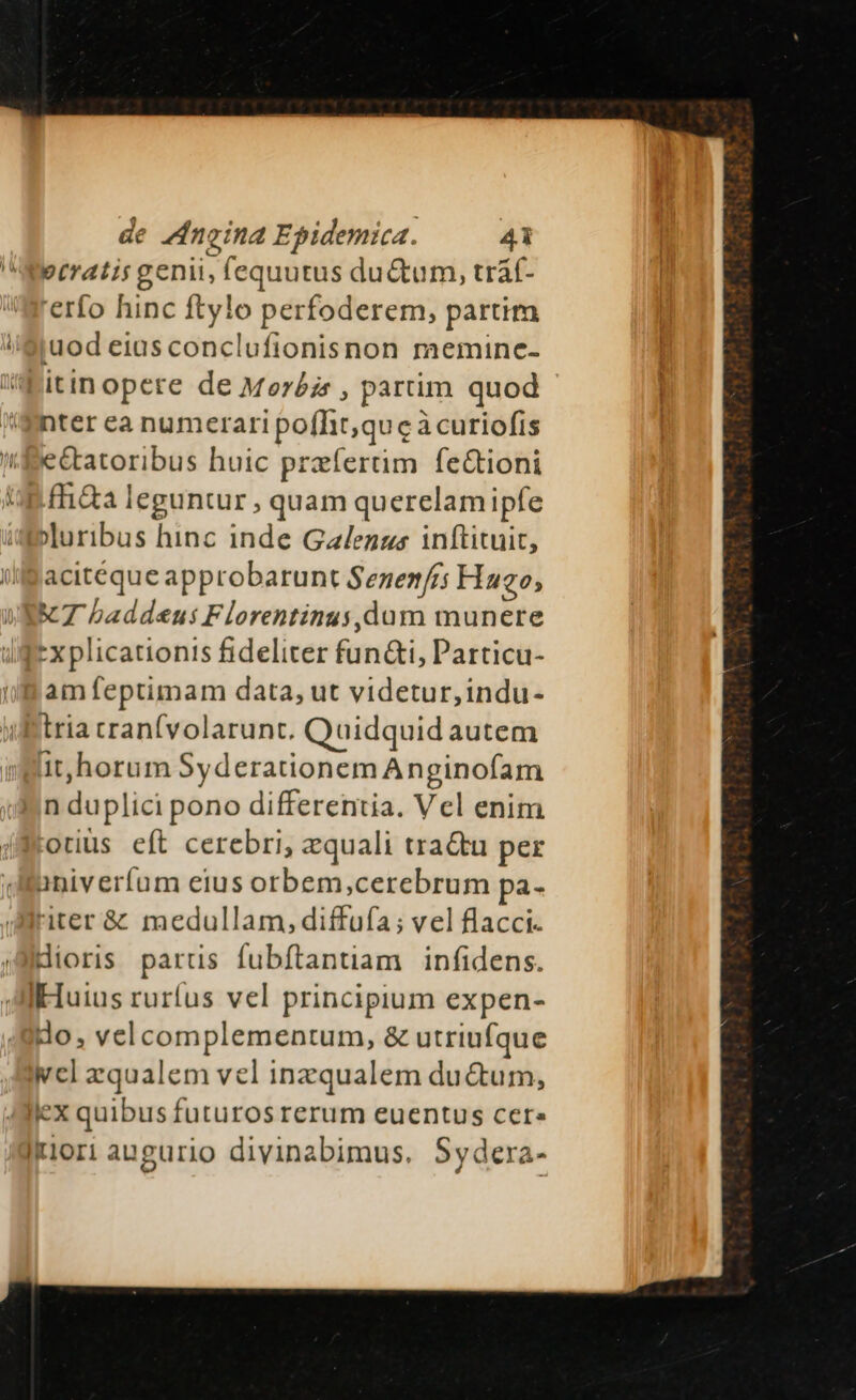 ecratis genii, fequutus du&amp;tum, trat- 'erfo hinc ftylo perfoderem, partim iuod eias conclufionisnon memine- itinopete de Meréz , partim quod nter ca numerari pofht,qu c àcuriofis e&amp;tatoribus huic przfertim fe&amp;ioni fh&amp;a leguntur , quam querelam ipfe »uribus hinc inde Ga/enzs inftituit, acitéque approbarunt Sezen/rs Haeo, KT baddeus Florentinus,dum munere Ix plicationis fideliter fun&amp;i, Particu- am feptimam data, ut videtur, indu- tria cranfvolarunt. Quidquid autem it, horum Syderationem Anginofam n duplici pono differentia. Vel enim otiüs eft cerebri, zquali tra&amp;u per univerfum eius orbem,cerebrum pa- iter &amp; medullam, diffufa; vel flacci. dioris parus fubftantiam | infidens. Huius rurfus vel principium expen- do, velcomplementum, &amp; utriufque wel zqualem vel inzqualem ductum, jex quibus futuros rerum euentus cere Itiori augurio divinabimus. Sydera-