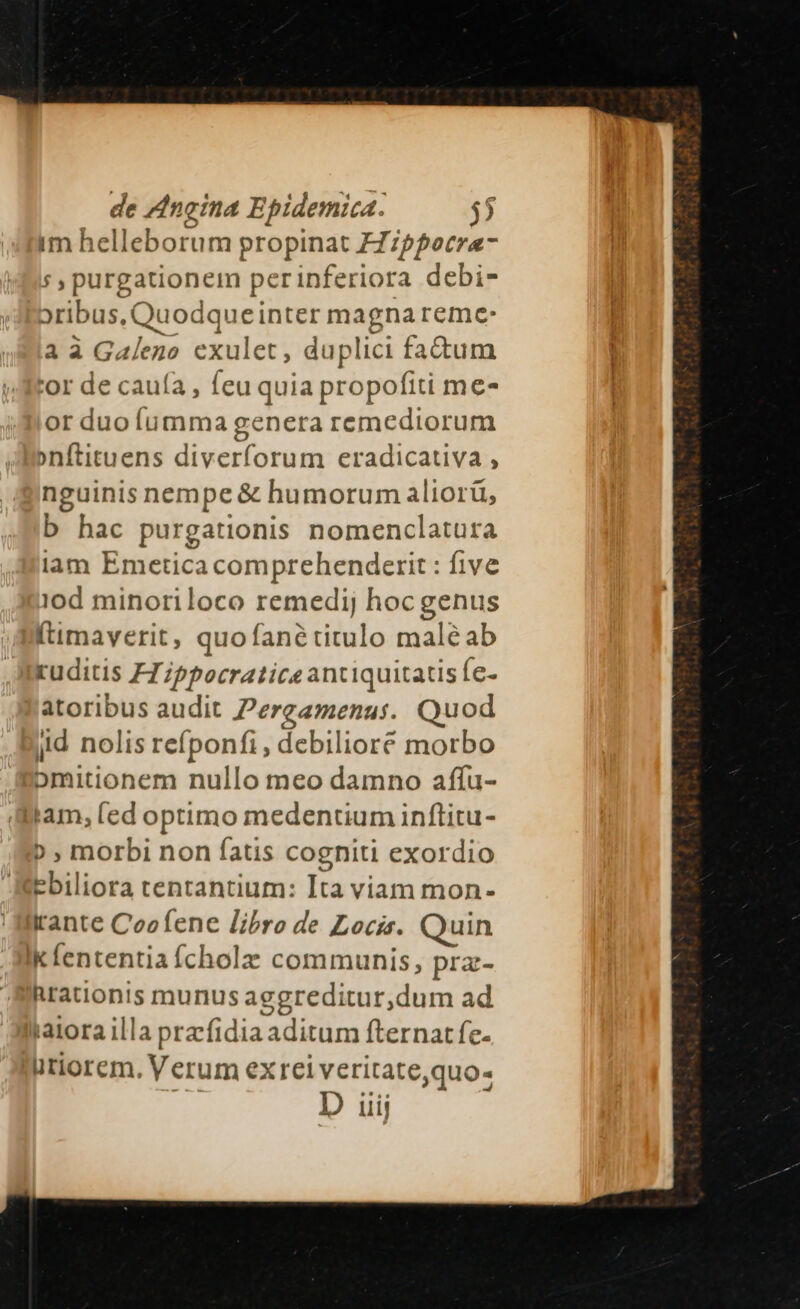 im helleborum propinat FZipfocrae- ; , purgationem perinferiora debi- oribus, Quodqueinter magna reme: a à Galeno exulet, duplici factum tor de cauía , feu quia propofiti me- or duo íumma genera remediorum »nftituens diverforum eradicativa , nguinis nempe &amp; humorum aliorü, b hac purgationis nomenclatura lam Emetica comprehenderit : five iod minoriloco remedij hocgenus (timaverit, quofanétitulo maléab ruditis FZippocraticeantiquitatisfe- atoribus audit Pergamenus. Quod jid nolis refponfi , debiliore morbo bmitionem nullo meo damno affu- tam, (ed optimo medentium inftitu- » , morbi non íatis cogniti exordio Ebiliora tentantium: Ita viam mon- rante Coofene libro de Locis. Quin k fententia fcholz communis, pra- Rrationis munus aegreditur,dum ad katora illa przfidia aditum fternatfe- iiriorem. Verum ex rei veritate,quo- D ui;