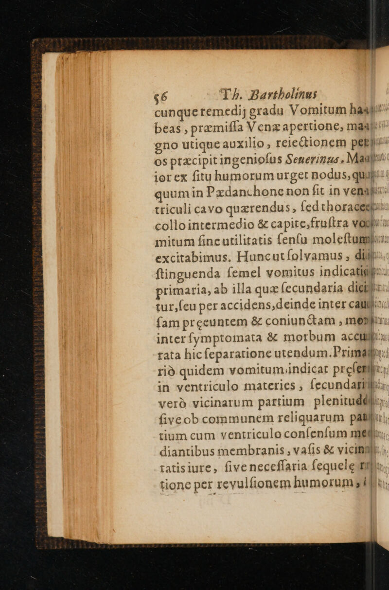cunque remedij gradu Vomitum hase beas , przmiffa Venz apertione; maj gno utique auxilio , reiedionem peEp/ Os praecipit ingeniofus Senerinus. Maa: iorex fituhumorum urget nodus, quaj: quum in Padanchone non fit in venaj» triculi cavo querendus, fedthoracem collointermedio &amp; capite,fruftra vogpuu mitum fine utilitatis fenfu moleftummu: excitabimus. Huncutfíolyamus , diif; ftinguenda femel vomitus indicatigpzz primaria, ab illa quz fecundaria diet tur,feu per accidens,deinde inter caja fam prceeuntem &amp; coniunctam , mepjon inter fymptomata &amp; morbum accum tata hicfeparatione utendum. Primaguri rió quidem vomitum.indicat pre(emf in ventriculo materies ; Íecundagilbio veró vicinarum partium plenitudédios fiveob communem reliquarum patlfu/; tium cum ventriculo confenfum me$;. diantibus membranis , vafis &amp; vicini tatisiure, five neceffaria fequele tip tione per revulfionem humorum jd fiu