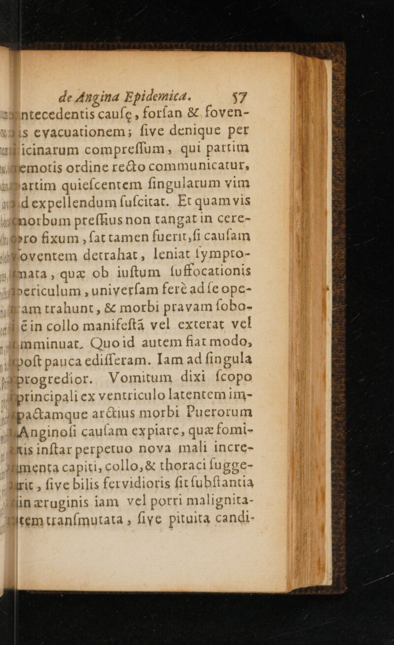 de le Angina Epidemic. 2. $7 ntecedentis caufe , forían &amp; foven- s evacuationem; five denique per icinarum compreflum , qui partim emotis ordine re&amp;to communicatur, uartim quieícentem fingularum vim 3 d expellendum fufcitar. E Et qua: m vis norbum prefRusnon tangat in cere- ro fixum ,fat tamen fuerit,fi caufam ioventem detrahat, leniat 1tympto- nata, quz ob iuftum (uffoca Wipnis »ericulum ,univerfam feré ad (e opc- am tr ahunt, &amp; morbi Davis 1iífobo- &amp;in collo manifeftà vel exterat vel mminuat. Quoid autem fiat modo; Belt pauca edic ram. Iam ad fingula Mprogredior. Vomitum dixi (copo | Bpncipalic x ventriculo lagenten im- ipactamque ar&amp;ius morbi Puerorum AAnginofi cauíam ex plare, rte fomi- tis inftar perpetuo nova mali incre- imenta capiti, collo, € thoracifugge- irit , five bilis fervidioris fit fubftantia lin eruginis iam vel porri malignita- item uranfmutata , five € pituità candt-