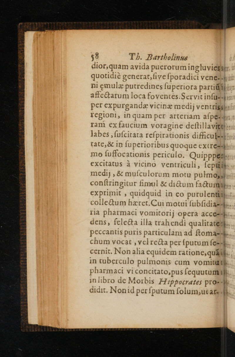 dior,quam avida puerorum ingluviegyy.! quotidie generat,fivefporadici vened-ku: ni emulz putredines fuperiora partiti affe&amp;arum loca foventes.Servit infüesdbou per expurgandz vicinz medij ventrigsk:: Fcgiont, inquam per arteriam afpézd ram exífaucium voragine deftillavittl:: labes ,fufcitata refpirationis difficuled: tate, &amp; in fuperioribus quoque extre: mo fuffocationis periculo. Quipppes, excitatus à vicino ventriculi, [eptijih medij , &amp; muículorum motu pulmo conftringitur fimul &amp; di&amp;um fa&amp;ummye».. exprimit , quidquid in eo purulenti$j.. colle&amp;um hzret. Cui motui fubfidiasd.... ria pharmaci vomitorij opera acces. dens, felecta illa trahendi qualitates. peccantis puris particulam ad ftomasd... chum vocat ,velrecta per fputum fe-4 cernit. Non alia equidem ratione,quaM.. . in tuberculo pulmonis cum vomitum. pharmaci vi concitato,pus fequutuml in libro de Morbis H:zppocrates proz] didit. Nonid perfputum folum;ut ars Ai...
