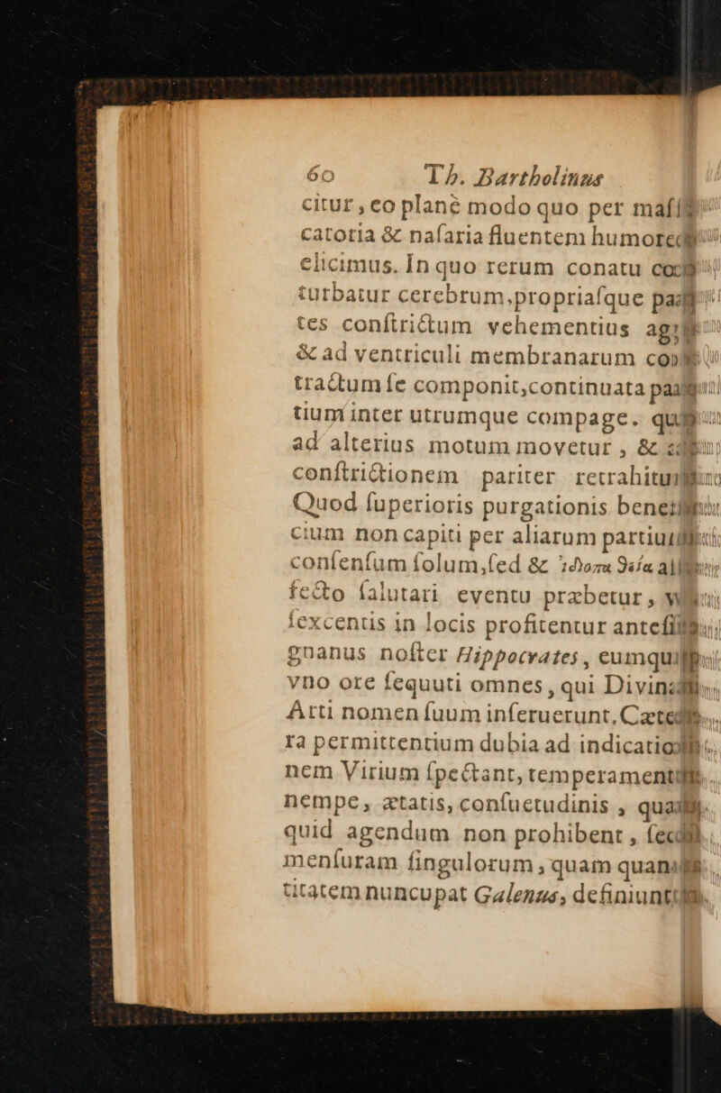 citur , eo plané modo quo per maf($ catoria &amp; nafaria fluentem humoredb elicimus. In quo rerum conatu cod$ turbatur cercbrum,propriafque paafi tes conftridtum vehementius agile: &amp; ad ventriculi membranarum co» i tractum fe componit,continuata pag: uunt intet utrumque compage. quj ad' alterius motum movetur , &amp; zi coníftrictionem pariter recrahitumflu Quod fuperioris purgationis benetlii: cium non capiti per aliarum partiu diei confenfum folum,(ed &amp; oru 9«fa aM: fe&amp;o (alutari eventu prabetur ;, wWler iexcenus 1n locis profitentur antefíllu, gnanus nofter Hippocrates , eumquillu vno ore fequuti omnes, qui Divinis Arti nomen fuum inferuerunt, Caetedls.... ra permittentium dubia ad indicatioyllh.. nem Virium Í[pectant, temperament. nempe, statis, confuetudinis , qual. quid agendum non prohibent , (ecl. meníuram fingulorum ; quam quani fs tar aütatem nuncupat Galenge; definiuntil.