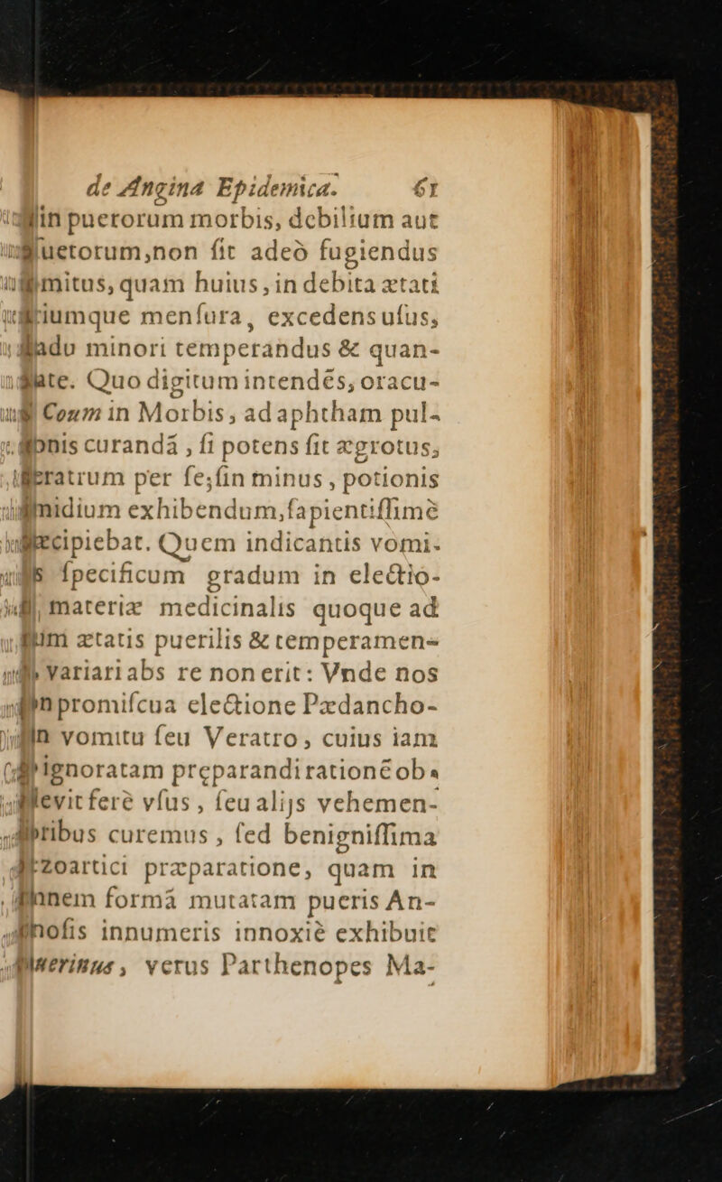 de Zngina E pidemica. 6t I lin pnerorum morbis, debiltum au Sluetorum,non fit adeo fagiéndui T mitus, quam huius, in debita xtati t:riumque menfura, excedens ufus, Bladu minori temperandus &amp; quan- Bate. Quo digitum intendés, oracu- ull Cou m in Morbis , ad aphtham pul- - lonis curandá , fi potens fit &amp;grotus; iEratrum per fe;íin minus , potionis iimidium exhib« endum, fapientiffima ulliecipiebat. Quem indicantis vomi- ls [pecificum gradum in ele&amp;io- lll materia hxedicinalis quoque ad lim ztatis puerilis &amp; temperamen- di» Yariari abs re nonerit: Vnde nos in promifcua ele&amp;ione Pxdancho- in vomitu feu Veratro, cuius ian [ 'Ignoratam preparandirationc ob. llevit fere vfus , feualijs vehemen- .Albtibus curemus , fed benigniffima MZoartici praparatione, quam in .anem formá mutatam pueris An- lnofis innumeris innoxié exhibuit Biuerinus , verus Parthenopes Ma- fme