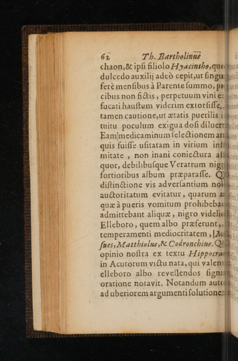 chaon,&amp; ipfi filiolo H sacintbo,quedg:: dulcedo auxilij adeó cepit;ut fingud feré menfibus à Parente fummo, ^ B cibus non fi&amp;is , perpetuum vini €; fucati hauftum viderim extorfiffe, d tamen cautione;ut atatis puerilis 1/8 tuüitu pocul lum exigua dofi diluerrg Eam'medicaminumíelectionem arm. quis fuiffe ufitatam in virium infllj mitate , non inani conie&amp;ura aíl$.. ques. debilibu [que Veratrum nigti. ortioribus album praparafle. QUI | ^no vis adveríanuum noli auctoritatum evitatur, quarum a4 quz à pueris vomitum prohibebat. admittebant aliquz , nigro videlidll., Elleboro, quem albo przferunt;,] temperamenti mediocritatem ; [94 funes; Matthiolus,&amp; Codronchius. QUE opinio noftra ex textu Fippocradl: in Acutorum vi&amp;u nata, qui valen. elleboro albo revellendos fignedi oratione notavit. Notandum aute ad uberiorem argamenti foluuone IE.